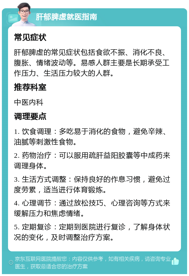 肝郁脾虚就医指南 常见症状 肝郁脾虚的常见症状包括食欲不振、消化不良、腹胀、情绪波动等。易感人群主要是长期承受工作压力、生活压力较大的人群。 推荐科室 中医内科 调理要点 1. 饮食调理：多吃易于消化的食物，避免辛辣、油腻等刺激性食物。 2. 药物治疗：可以服用疏肝益阳胶囊等中成药来调理身体。 3. 生活方式调整：保持良好的作息习惯，避免过度劳累，适当进行体育锻炼。 4. 心理调节：通过放松技巧、心理咨询等方式来缓解压力和焦虑情绪。 5. 定期复诊：定期到医院进行复诊，了解身体状况的变化，及时调整治疗方案。