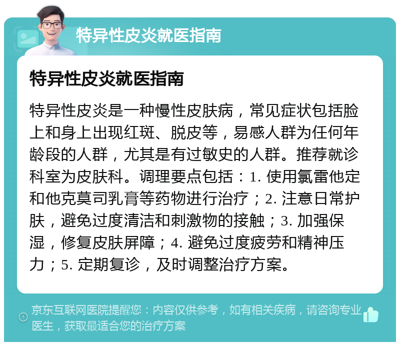 特异性皮炎就医指南 特异性皮炎就医指南 特异性皮炎是一种慢性皮肤病，常见症状包括脸上和身上出现红斑、脱皮等，易感人群为任何年龄段的人群，尤其是有过敏史的人群。推荐就诊科室为皮肤科。调理要点包括：1. 使用氯雷他定和他克莫司乳膏等药物进行治疗；2. 注意日常护肤，避免过度清洁和刺激物的接触；3. 加强保湿，修复皮肤屏障；4. 避免过度疲劳和精神压力；5. 定期复诊，及时调整治疗方案。