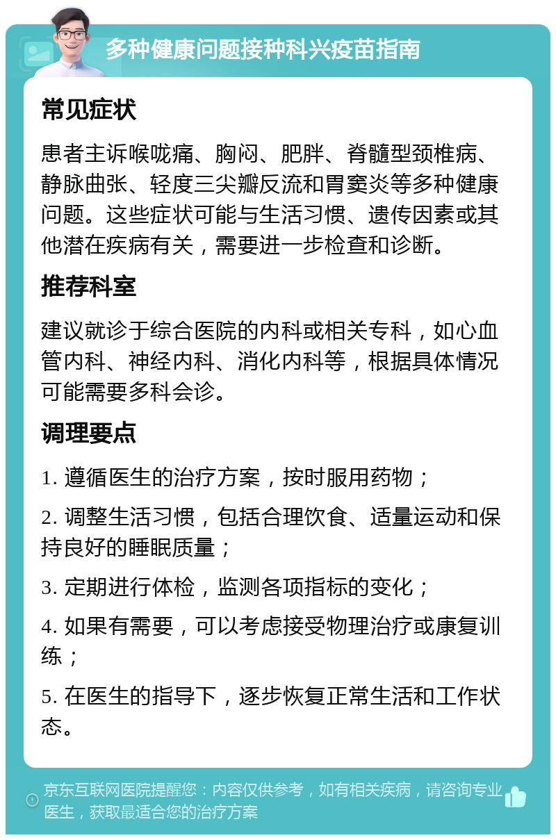 多种健康问题接种科兴疫苗指南 常见症状 患者主诉喉咙痛、胸闷、肥胖、脊髓型颈椎病、静脉曲张、轻度三尖瓣反流和胃窦炎等多种健康问题。这些症状可能与生活习惯、遗传因素或其他潜在疾病有关，需要进一步检查和诊断。 推荐科室 建议就诊于综合医院的内科或相关专科，如心血管内科、神经内科、消化内科等，根据具体情况可能需要多科会诊。 调理要点 1. 遵循医生的治疗方案，按时服用药物； 2. 调整生活习惯，包括合理饮食、适量运动和保持良好的睡眠质量； 3. 定期进行体检，监测各项指标的变化； 4. 如果有需要，可以考虑接受物理治疗或康复训练； 5. 在医生的指导下，逐步恢复正常生活和工作状态。