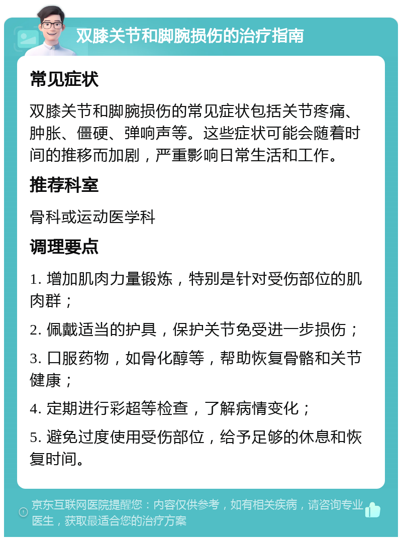 双膝关节和脚腕损伤的治疗指南 常见症状 双膝关节和脚腕损伤的常见症状包括关节疼痛、肿胀、僵硬、弹响声等。这些症状可能会随着时间的推移而加剧，严重影响日常生活和工作。 推荐科室 骨科或运动医学科 调理要点 1. 增加肌肉力量锻炼，特别是针对受伤部位的肌肉群； 2. 佩戴适当的护具，保护关节免受进一步损伤； 3. 口服药物，如骨化醇等，帮助恢复骨骼和关节健康； 4. 定期进行彩超等检查，了解病情变化； 5. 避免过度使用受伤部位，给予足够的休息和恢复时间。