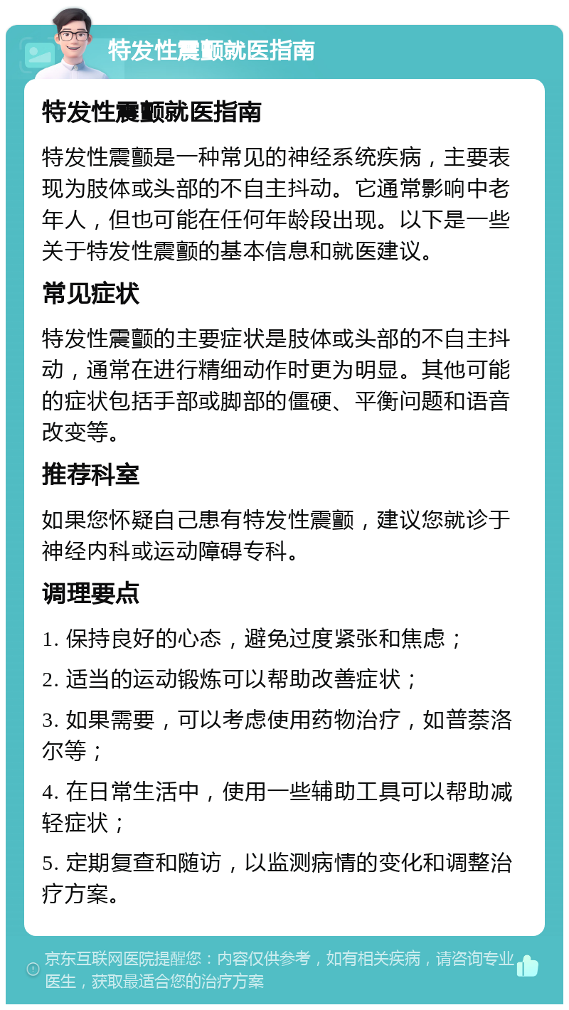 特发性震颤就医指南 特发性震颤就医指南 特发性震颤是一种常见的神经系统疾病，主要表现为肢体或头部的不自主抖动。它通常影响中老年人，但也可能在任何年龄段出现。以下是一些关于特发性震颤的基本信息和就医建议。 常见症状 特发性震颤的主要症状是肢体或头部的不自主抖动，通常在进行精细动作时更为明显。其他可能的症状包括手部或脚部的僵硬、平衡问题和语音改变等。 推荐科室 如果您怀疑自己患有特发性震颤，建议您就诊于神经内科或运动障碍专科。 调理要点 1. 保持良好的心态，避免过度紧张和焦虑； 2. 适当的运动锻炼可以帮助改善症状； 3. 如果需要，可以考虑使用药物治疗，如普萘洛尔等； 4. 在日常生活中，使用一些辅助工具可以帮助减轻症状； 5. 定期复查和随访，以监测病情的变化和调整治疗方案。