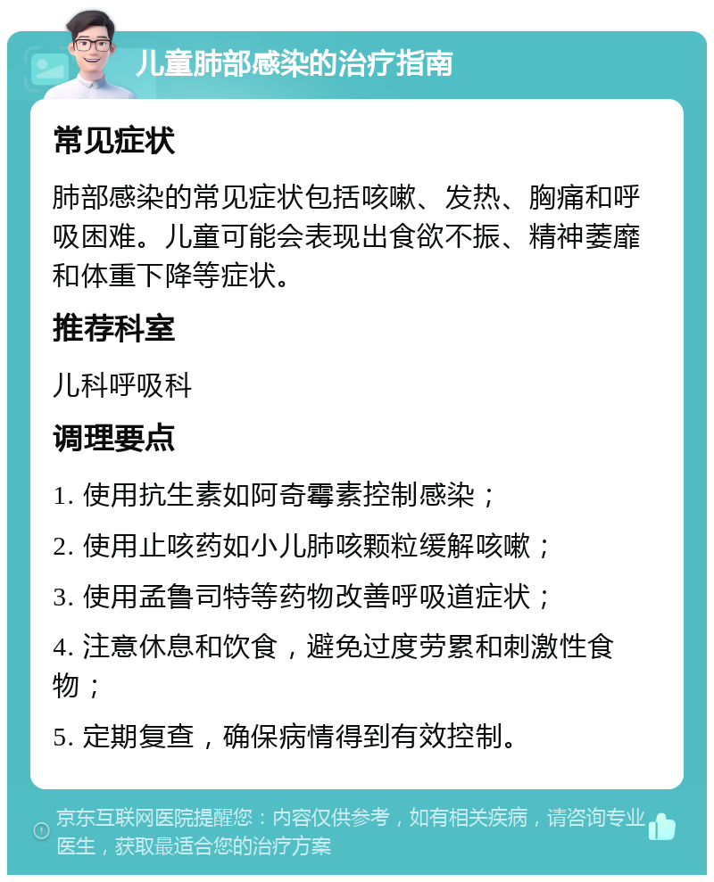 儿童肺部感染的治疗指南 常见症状 肺部感染的常见症状包括咳嗽、发热、胸痛和呼吸困难。儿童可能会表现出食欲不振、精神萎靡和体重下降等症状。 推荐科室 儿科呼吸科 调理要点 1. 使用抗生素如阿奇霉素控制感染； 2. 使用止咳药如小儿肺咳颗粒缓解咳嗽； 3. 使用孟鲁司特等药物改善呼吸道症状； 4. 注意休息和饮食，避免过度劳累和刺激性食物； 5. 定期复查，确保病情得到有效控制。