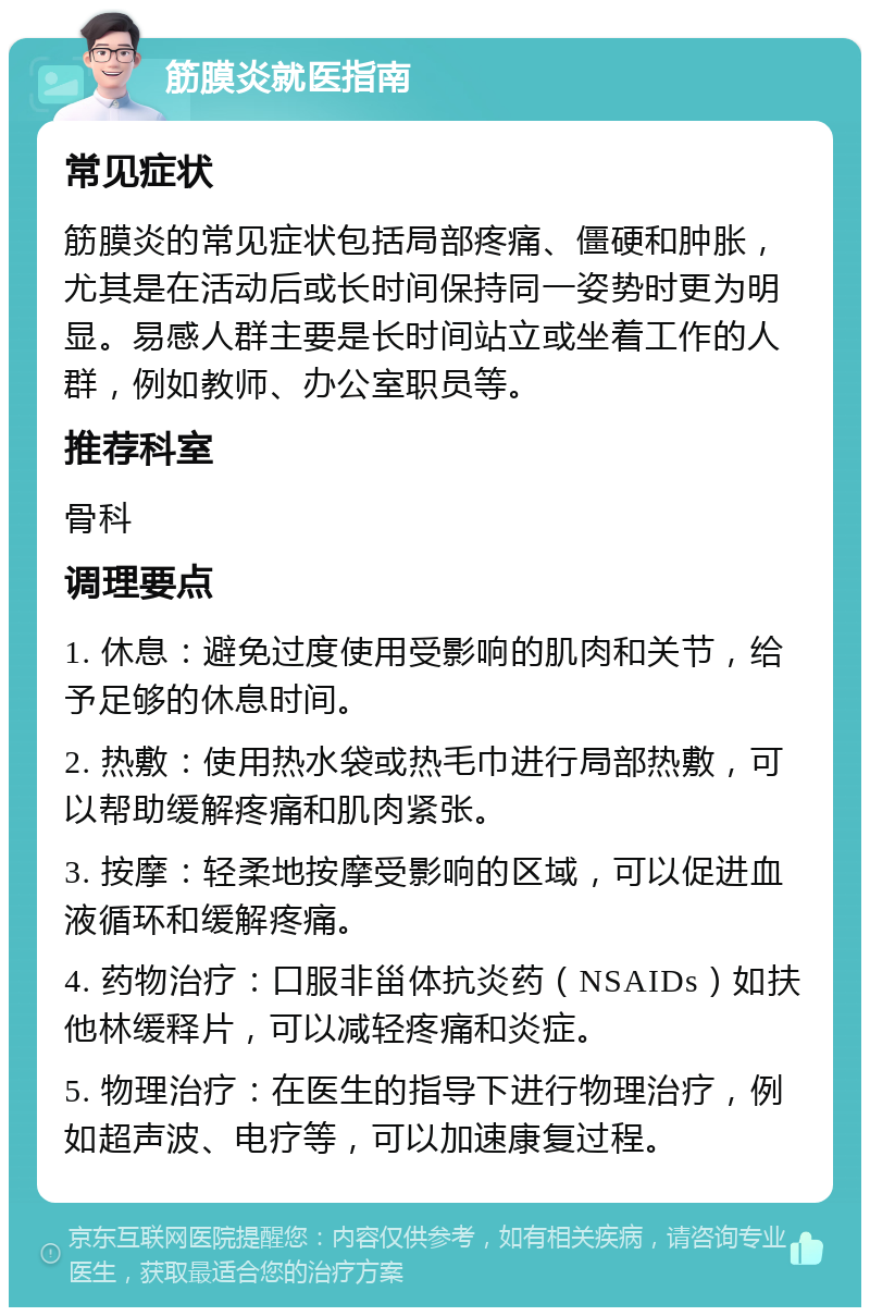 筋膜炎就医指南 常见症状 筋膜炎的常见症状包括局部疼痛、僵硬和肿胀，尤其是在活动后或长时间保持同一姿势时更为明显。易感人群主要是长时间站立或坐着工作的人群，例如教师、办公室职员等。 推荐科室 骨科 调理要点 1. 休息：避免过度使用受影响的肌肉和关节，给予足够的休息时间。 2. 热敷：使用热水袋或热毛巾进行局部热敷，可以帮助缓解疼痛和肌肉紧张。 3. 按摩：轻柔地按摩受影响的区域，可以促进血液循环和缓解疼痛。 4. 药物治疗：口服非甾体抗炎药（NSAIDs）如扶他林缓释片，可以减轻疼痛和炎症。 5. 物理治疗：在医生的指导下进行物理治疗，例如超声波、电疗等，可以加速康复过程。