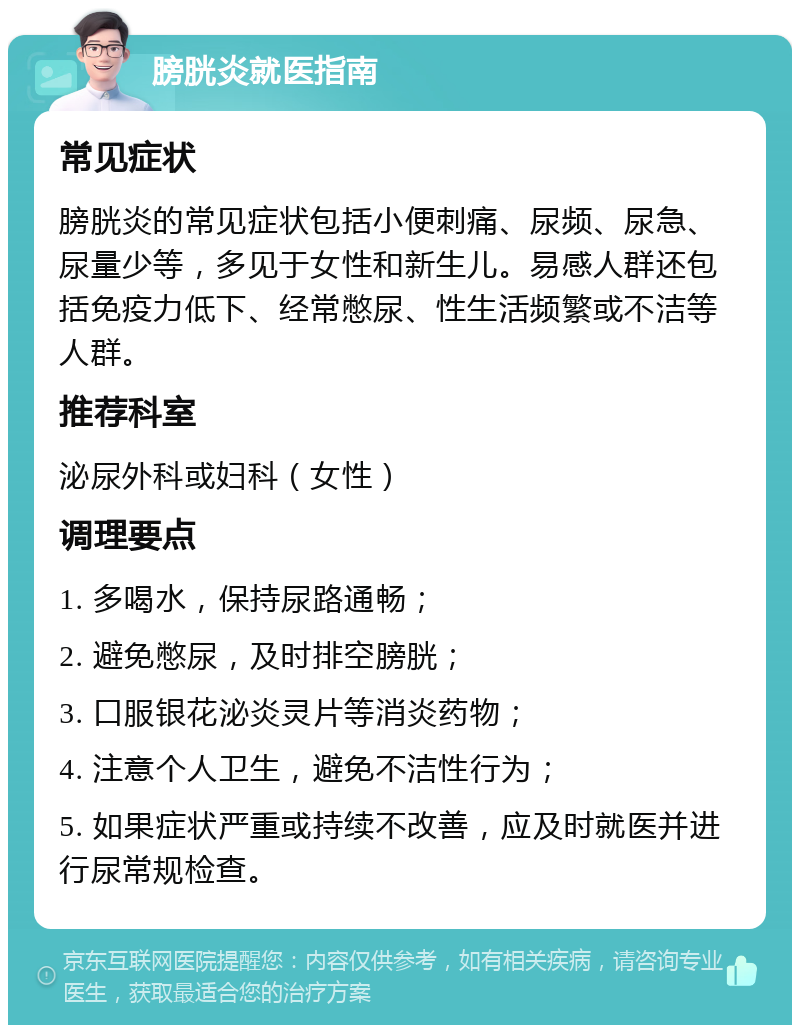 膀胱炎就医指南 常见症状 膀胱炎的常见症状包括小便刺痛、尿频、尿急、尿量少等，多见于女性和新生儿。易感人群还包括免疫力低下、经常憋尿、性生活频繁或不洁等人群。 推荐科室 泌尿外科或妇科（女性） 调理要点 1. 多喝水，保持尿路通畅； 2. 避免憋尿，及时排空膀胱； 3. 口服银花泌炎灵片等消炎药物； 4. 注意个人卫生，避免不洁性行为； 5. 如果症状严重或持续不改善，应及时就医并进行尿常规检查。