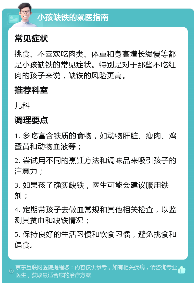 小孩缺铁的就医指南 常见症状 挑食、不喜欢吃肉类、体重和身高增长缓慢等都是小孩缺铁的常见症状。特别是对于那些不吃红肉的孩子来说，缺铁的风险更高。 推荐科室 儿科 调理要点 1. 多吃富含铁质的食物，如动物肝脏、瘦肉、鸡蛋黄和动物血液等； 2. 尝试用不同的烹饪方法和调味品来吸引孩子的注意力； 3. 如果孩子确实缺铁，医生可能会建议服用铁剂； 4. 定期带孩子去做血常规和其他相关检查，以监测其贫血和缺铁情况； 5. 保持良好的生活习惯和饮食习惯，避免挑食和偏食。