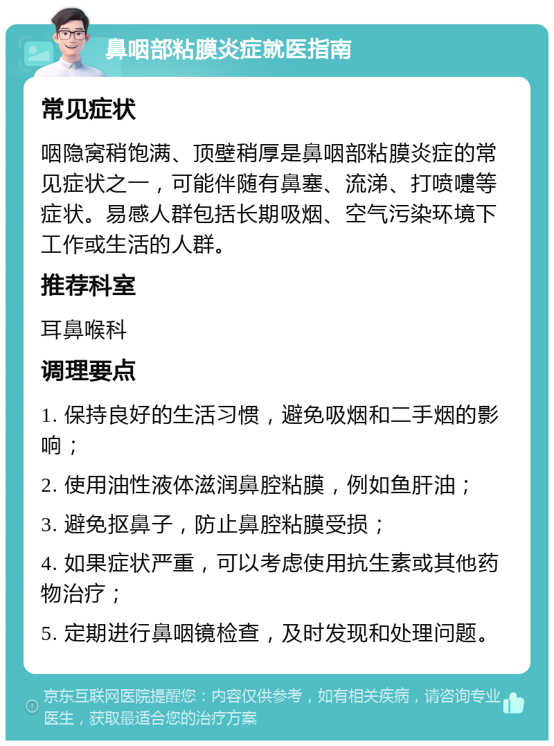 鼻咽部粘膜炎症就医指南 常见症状 咽隐窝稍饱满、顶壁稍厚是鼻咽部粘膜炎症的常见症状之一，可能伴随有鼻塞、流涕、打喷嚏等症状。易感人群包括长期吸烟、空气污染环境下工作或生活的人群。 推荐科室 耳鼻喉科 调理要点 1. 保持良好的生活习惯，避免吸烟和二手烟的影响； 2. 使用油性液体滋润鼻腔粘膜，例如鱼肝油； 3. 避免抠鼻子，防止鼻腔粘膜受损； 4. 如果症状严重，可以考虑使用抗生素或其他药物治疗； 5. 定期进行鼻咽镜检查，及时发现和处理问题。