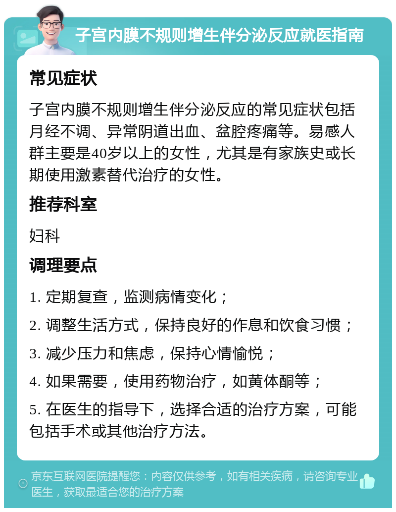 子宫内膜不规则增生伴分泌反应就医指南 常见症状 子宫内膜不规则增生伴分泌反应的常见症状包括月经不调、异常阴道出血、盆腔疼痛等。易感人群主要是40岁以上的女性，尤其是有家族史或长期使用激素替代治疗的女性。 推荐科室 妇科 调理要点 1. 定期复查，监测病情变化； 2. 调整生活方式，保持良好的作息和饮食习惯； 3. 减少压力和焦虑，保持心情愉悦； 4. 如果需要，使用药物治疗，如黄体酮等； 5. 在医生的指导下，选择合适的治疗方案，可能包括手术或其他治疗方法。