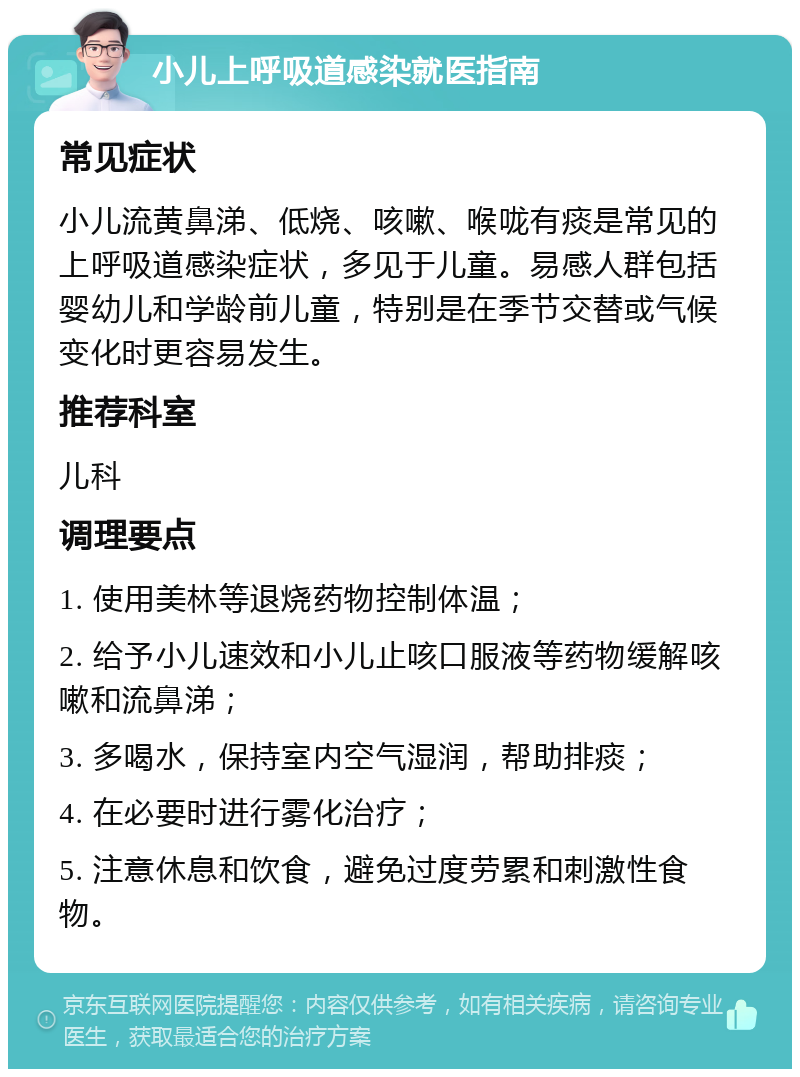 小儿上呼吸道感染就医指南 常见症状 小儿流黄鼻涕、低烧、咳嗽、喉咙有痰是常见的上呼吸道感染症状，多见于儿童。易感人群包括婴幼儿和学龄前儿童，特别是在季节交替或气候变化时更容易发生。 推荐科室 儿科 调理要点 1. 使用美林等退烧药物控制体温； 2. 给予小儿速效和小儿止咳口服液等药物缓解咳嗽和流鼻涕； 3. 多喝水，保持室内空气湿润，帮助排痰； 4. 在必要时进行雾化治疗； 5. 注意休息和饮食，避免过度劳累和刺激性食物。