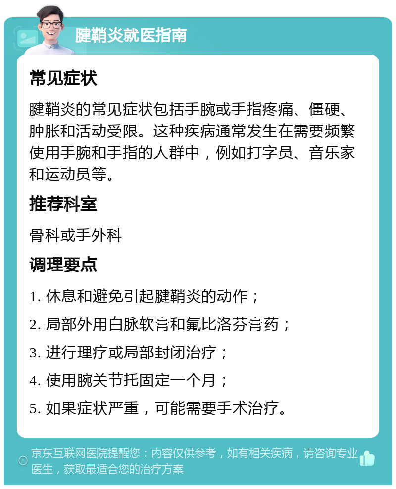 腱鞘炎就医指南 常见症状 腱鞘炎的常见症状包括手腕或手指疼痛、僵硬、肿胀和活动受限。这种疾病通常发生在需要频繁使用手腕和手指的人群中，例如打字员、音乐家和运动员等。 推荐科室 骨科或手外科 调理要点 1. 休息和避免引起腱鞘炎的动作； 2. 局部外用白脉软膏和氟比洛芬膏药； 3. 进行理疗或局部封闭治疗； 4. 使用腕关节托固定一个月； 5. 如果症状严重，可能需要手术治疗。