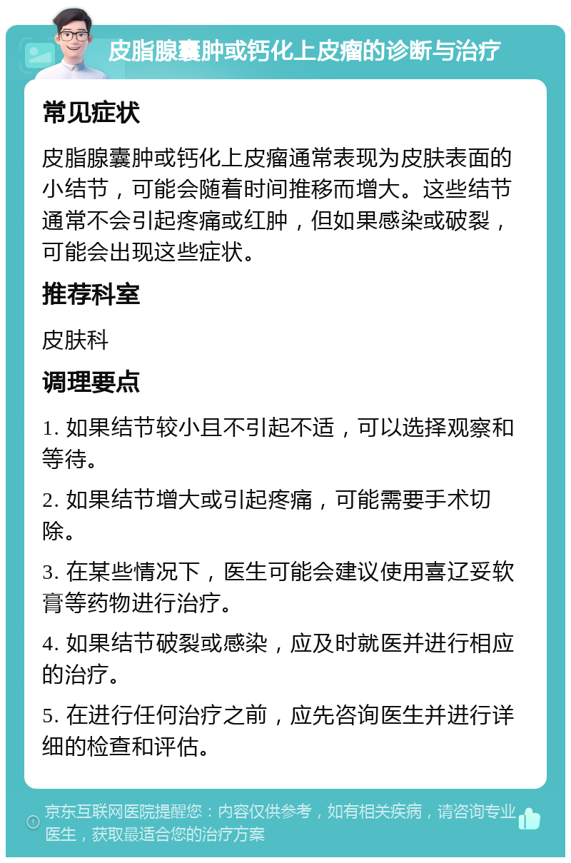 皮脂腺囊肿或钙化上皮瘤的诊断与治疗 常见症状 皮脂腺囊肿或钙化上皮瘤通常表现为皮肤表面的小结节，可能会随着时间推移而增大。这些结节通常不会引起疼痛或红肿，但如果感染或破裂，可能会出现这些症状。 推荐科室 皮肤科 调理要点 1. 如果结节较小且不引起不适，可以选择观察和等待。 2. 如果结节增大或引起疼痛，可能需要手术切除。 3. 在某些情况下，医生可能会建议使用喜辽妥软膏等药物进行治疗。 4. 如果结节破裂或感染，应及时就医并进行相应的治疗。 5. 在进行任何治疗之前，应先咨询医生并进行详细的检查和评估。