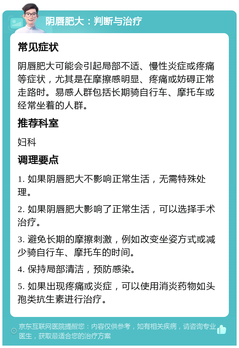 阴唇肥大：判断与治疗 常见症状 阴唇肥大可能会引起局部不适、慢性炎症或疼痛等症状，尤其是在摩擦感明显、疼痛或妨碍正常走路时。易感人群包括长期骑自行车、摩托车或经常坐着的人群。 推荐科室 妇科 调理要点 1. 如果阴唇肥大不影响正常生活，无需特殊处理。 2. 如果阴唇肥大影响了正常生活，可以选择手术治疗。 3. 避免长期的摩擦刺激，例如改变坐姿方式或减少骑自行车、摩托车的时间。 4. 保持局部清洁，预防感染。 5. 如果出现疼痛或炎症，可以使用消炎药物如头孢类抗生素进行治疗。