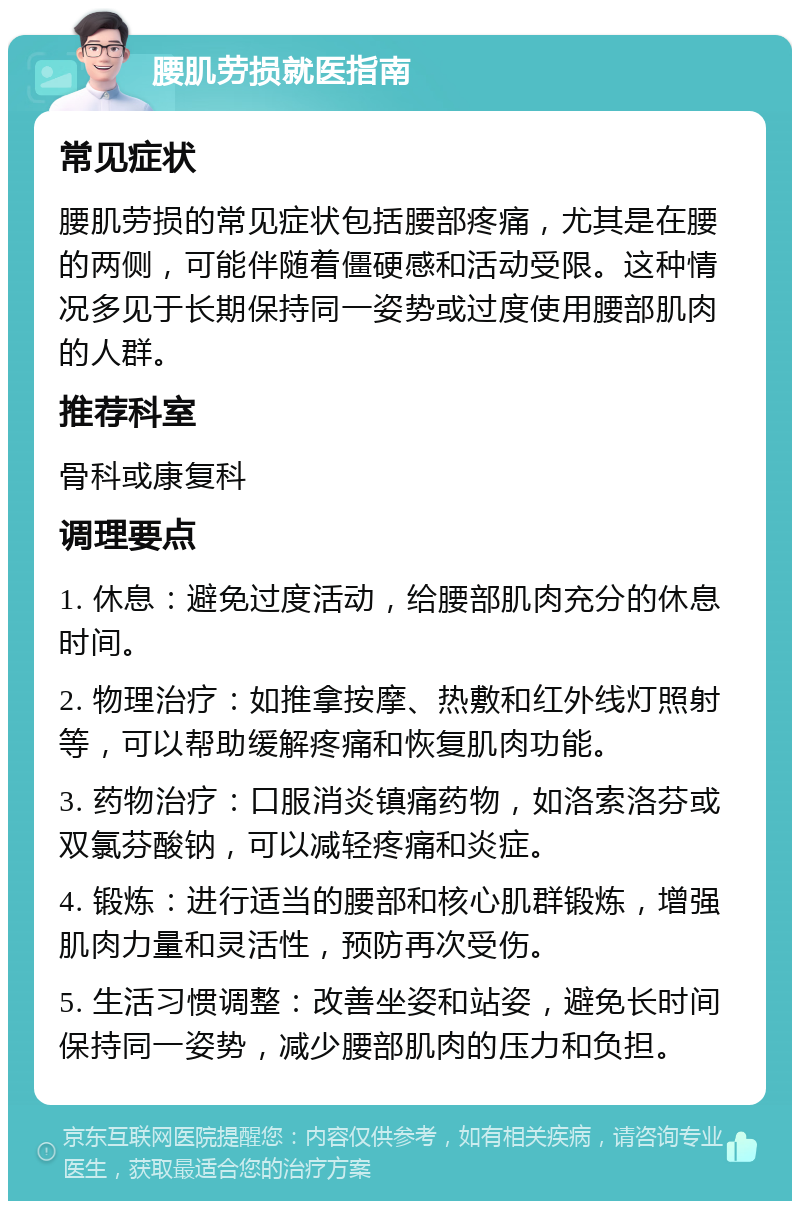 腰肌劳损就医指南 常见症状 腰肌劳损的常见症状包括腰部疼痛，尤其是在腰的两侧，可能伴随着僵硬感和活动受限。这种情况多见于长期保持同一姿势或过度使用腰部肌肉的人群。 推荐科室 骨科或康复科 调理要点 1. 休息：避免过度活动，给腰部肌肉充分的休息时间。 2. 物理治疗：如推拿按摩、热敷和红外线灯照射等，可以帮助缓解疼痛和恢复肌肉功能。 3. 药物治疗：口服消炎镇痛药物，如洛索洛芬或双氯芬酸钠，可以减轻疼痛和炎症。 4. 锻炼：进行适当的腰部和核心肌群锻炼，增强肌肉力量和灵活性，预防再次受伤。 5. 生活习惯调整：改善坐姿和站姿，避免长时间保持同一姿势，减少腰部肌肉的压力和负担。