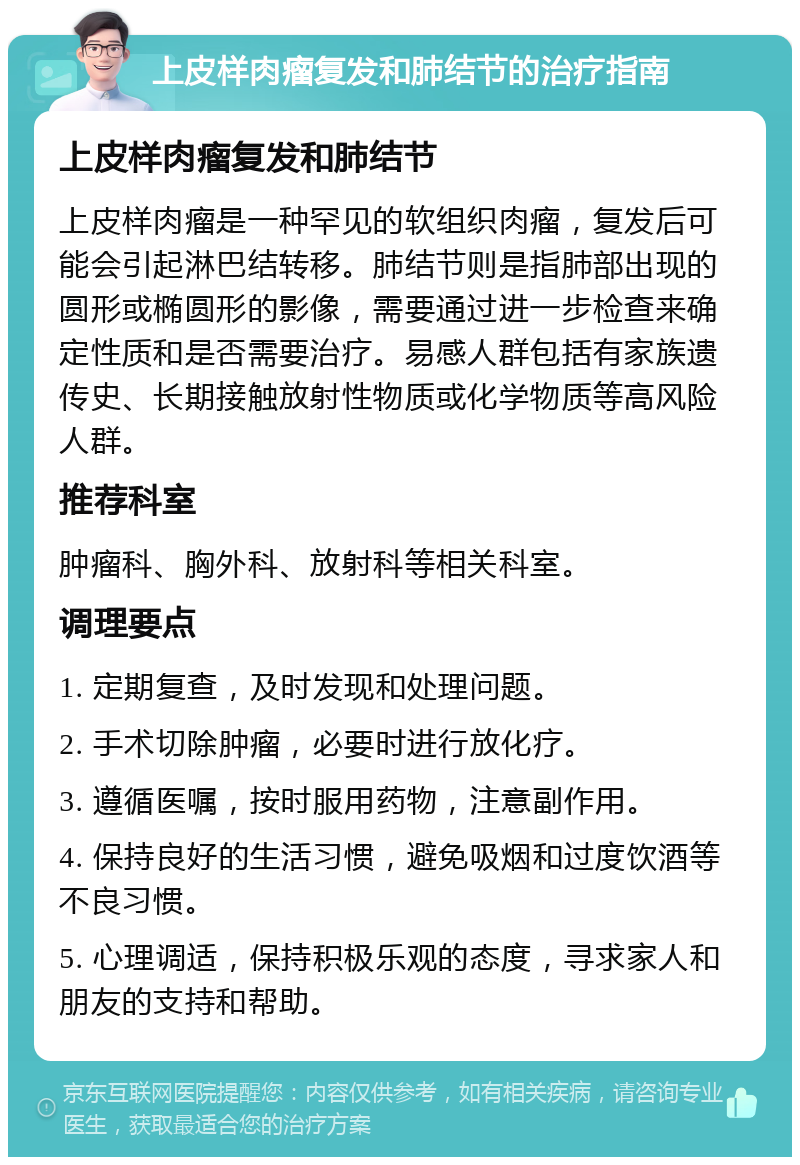 上皮样肉瘤复发和肺结节的治疗指南 上皮样肉瘤复发和肺结节 上皮样肉瘤是一种罕见的软组织肉瘤，复发后可能会引起淋巴结转移。肺结节则是指肺部出现的圆形或椭圆形的影像，需要通过进一步检查来确定性质和是否需要治疗。易感人群包括有家族遗传史、长期接触放射性物质或化学物质等高风险人群。 推荐科室 肿瘤科、胸外科、放射科等相关科室。 调理要点 1. 定期复查，及时发现和处理问题。 2. 手术切除肿瘤，必要时进行放化疗。 3. 遵循医嘱，按时服用药物，注意副作用。 4. 保持良好的生活习惯，避免吸烟和过度饮酒等不良习惯。 5. 心理调适，保持积极乐观的态度，寻求家人和朋友的支持和帮助。