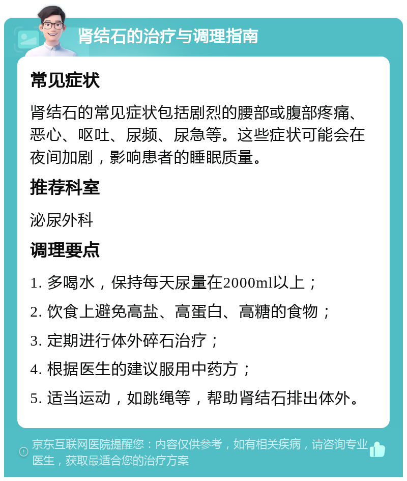 肾结石的治疗与调理指南 常见症状 肾结石的常见症状包括剧烈的腰部或腹部疼痛、恶心、呕吐、尿频、尿急等。这些症状可能会在夜间加剧，影响患者的睡眠质量。 推荐科室 泌尿外科 调理要点 1. 多喝水，保持每天尿量在2000ml以上； 2. 饮食上避免高盐、高蛋白、高糖的食物； 3. 定期进行体外碎石治疗； 4. 根据医生的建议服用中药方； 5. 适当运动，如跳绳等，帮助肾结石排出体外。