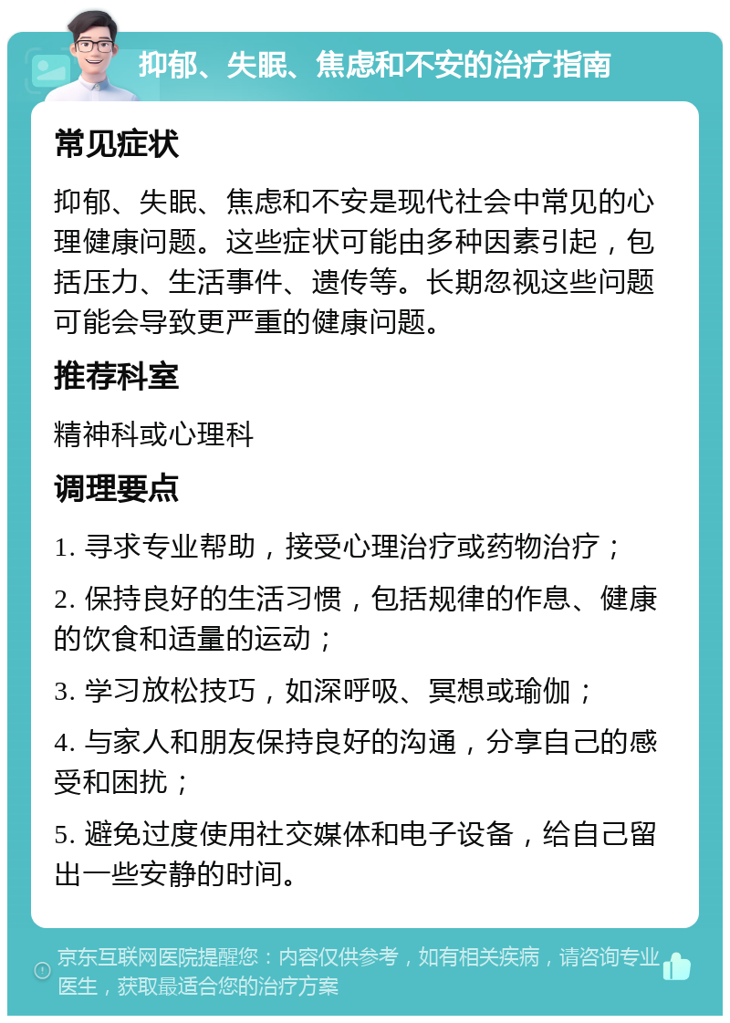 抑郁、失眠、焦虑和不安的治疗指南 常见症状 抑郁、失眠、焦虑和不安是现代社会中常见的心理健康问题。这些症状可能由多种因素引起，包括压力、生活事件、遗传等。长期忽视这些问题可能会导致更严重的健康问题。 推荐科室 精神科或心理科 调理要点 1. 寻求专业帮助，接受心理治疗或药物治疗； 2. 保持良好的生活习惯，包括规律的作息、健康的饮食和适量的运动； 3. 学习放松技巧，如深呼吸、冥想或瑜伽； 4. 与家人和朋友保持良好的沟通，分享自己的感受和困扰； 5. 避免过度使用社交媒体和电子设备，给自己留出一些安静的时间。