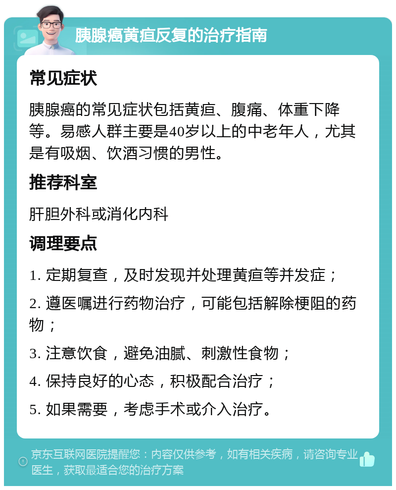 胰腺癌黄疸反复的治疗指南 常见症状 胰腺癌的常见症状包括黄疸、腹痛、体重下降等。易感人群主要是40岁以上的中老年人，尤其是有吸烟、饮酒习惯的男性。 推荐科室 肝胆外科或消化内科 调理要点 1. 定期复查，及时发现并处理黄疸等并发症； 2. 遵医嘱进行药物治疗，可能包括解除梗阻的药物； 3. 注意饮食，避免油腻、刺激性食物； 4. 保持良好的心态，积极配合治疗； 5. 如果需要，考虑手术或介入治疗。