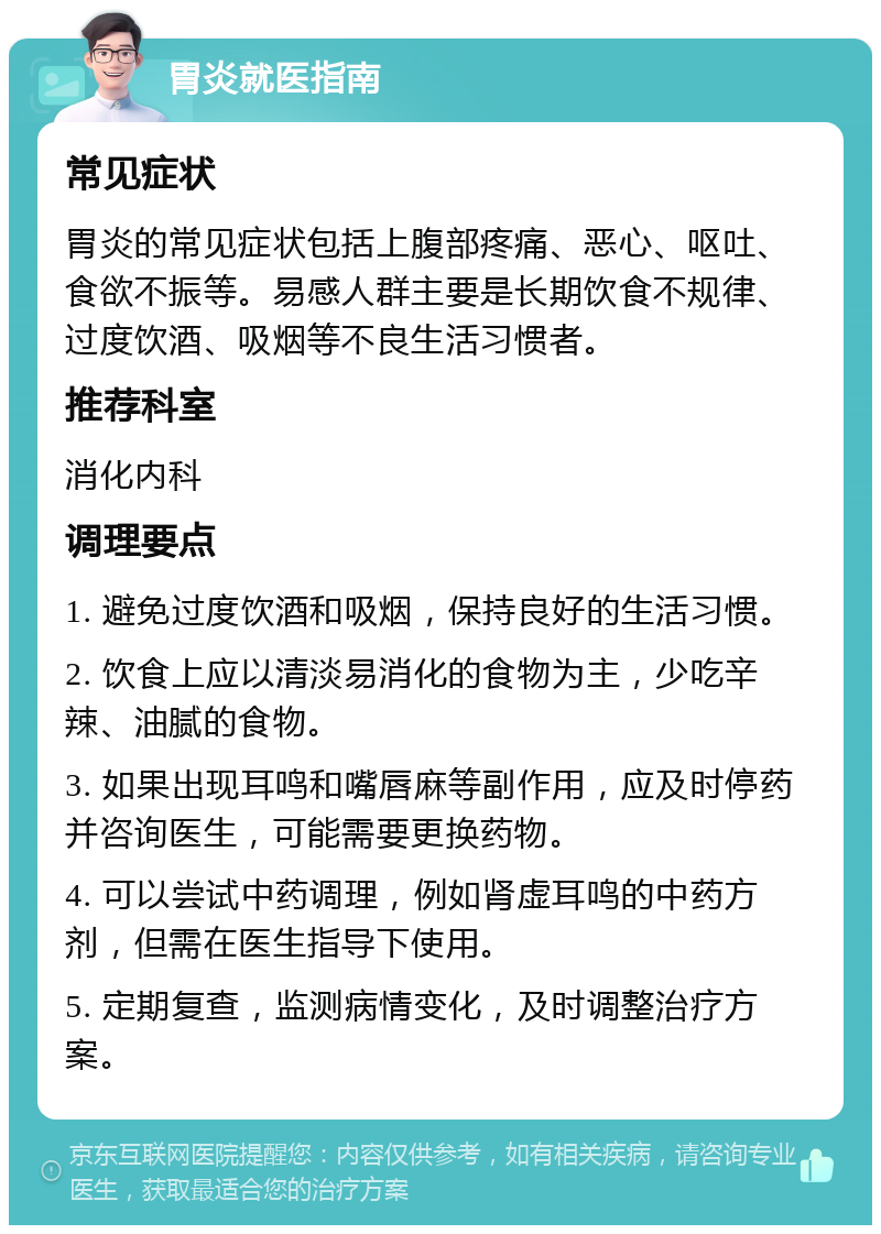 胃炎就医指南 常见症状 胃炎的常见症状包括上腹部疼痛、恶心、呕吐、食欲不振等。易感人群主要是长期饮食不规律、过度饮酒、吸烟等不良生活习惯者。 推荐科室 消化内科 调理要点 1. 避免过度饮酒和吸烟，保持良好的生活习惯。 2. 饮食上应以清淡易消化的食物为主，少吃辛辣、油腻的食物。 3. 如果出现耳鸣和嘴唇麻等副作用，应及时停药并咨询医生，可能需要更换药物。 4. 可以尝试中药调理，例如肾虚耳鸣的中药方剂，但需在医生指导下使用。 5. 定期复查，监测病情变化，及时调整治疗方案。