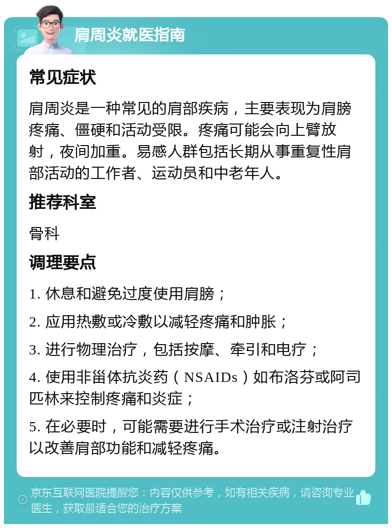 肩周炎就医指南 常见症状 肩周炎是一种常见的肩部疾病，主要表现为肩膀疼痛、僵硬和活动受限。疼痛可能会向上臂放射，夜间加重。易感人群包括长期从事重复性肩部活动的工作者、运动员和中老年人。 推荐科室 骨科 调理要点 1. 休息和避免过度使用肩膀； 2. 应用热敷或冷敷以减轻疼痛和肿胀； 3. 进行物理治疗，包括按摩、牵引和电疗； 4. 使用非甾体抗炎药（NSAIDs）如布洛芬或阿司匹林来控制疼痛和炎症； 5. 在必要时，可能需要进行手术治疗或注射治疗以改善肩部功能和减轻疼痛。