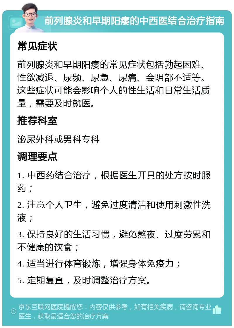 前列腺炎和早期阳痿的中西医结合治疗指南 常见症状 前列腺炎和早期阳痿的常见症状包括勃起困难、性欲减退、尿频、尿急、尿痛、会阴部不适等。这些症状可能会影响个人的性生活和日常生活质量，需要及时就医。 推荐科室 泌尿外科或男科专科 调理要点 1. 中西药结合治疗，根据医生开具的处方按时服药； 2. 注意个人卫生，避免过度清洁和使用刺激性洗液； 3. 保持良好的生活习惯，避免熬夜、过度劳累和不健康的饮食； 4. 适当进行体育锻炼，增强身体免疫力； 5. 定期复查，及时调整治疗方案。