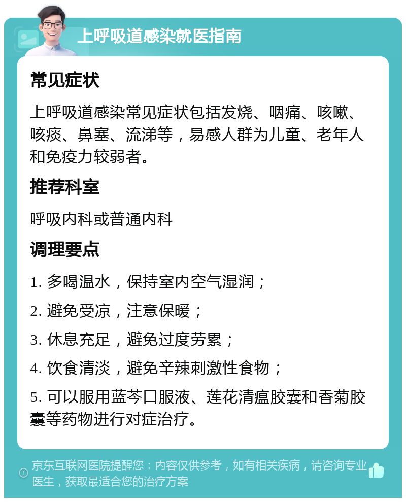 上呼吸道感染就医指南 常见症状 上呼吸道感染常见症状包括发烧、咽痛、咳嗽、咳痰、鼻塞、流涕等，易感人群为儿童、老年人和免疫力较弱者。 推荐科室 呼吸内科或普通内科 调理要点 1. 多喝温水，保持室内空气湿润； 2. 避免受凉，注意保暖； 3. 休息充足，避免过度劳累； 4. 饮食清淡，避免辛辣刺激性食物； 5. 可以服用蓝芩口服液、莲花清瘟胶囊和香菊胶囊等药物进行对症治疗。