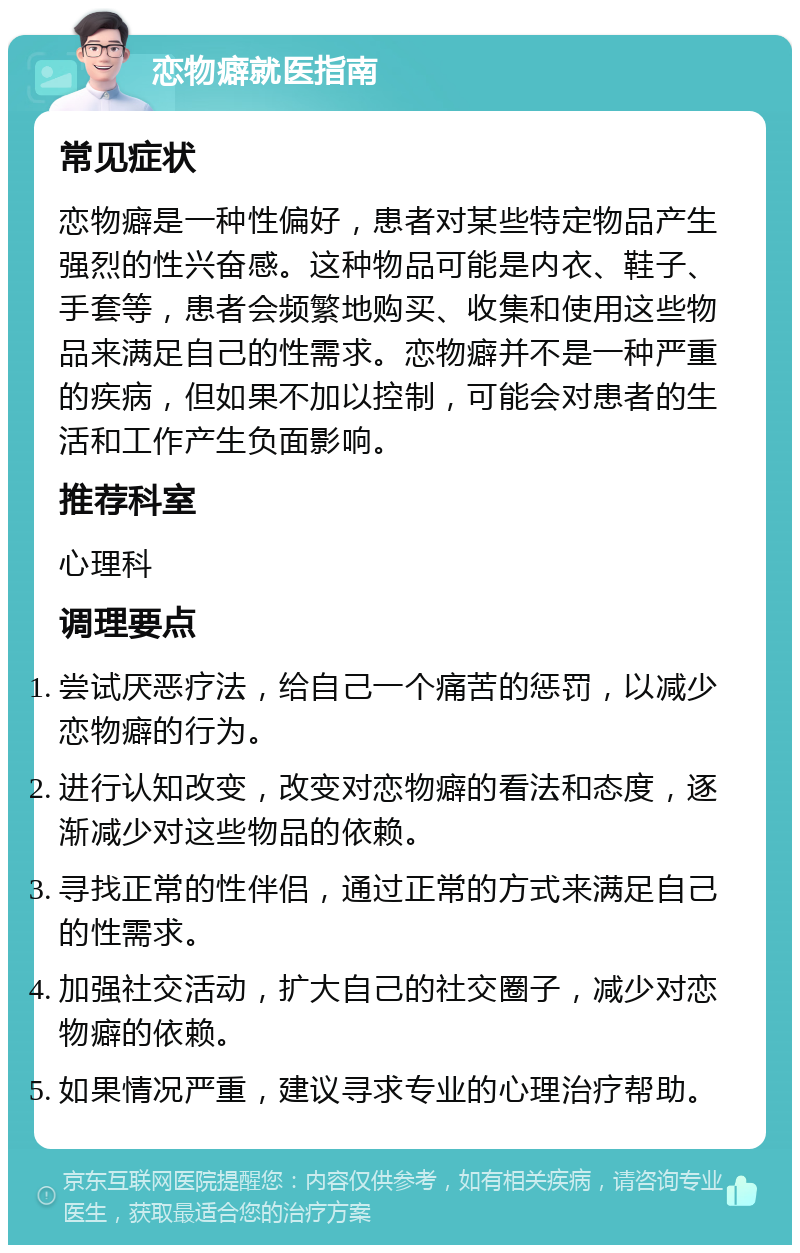 恋物癖就医指南 常见症状 恋物癖是一种性偏好，患者对某些特定物品产生强烈的性兴奋感。这种物品可能是内衣、鞋子、手套等，患者会频繁地购买、收集和使用这些物品来满足自己的性需求。恋物癖并不是一种严重的疾病，但如果不加以控制，可能会对患者的生活和工作产生负面影响。 推荐科室 心理科 调理要点 尝试厌恶疗法，给自己一个痛苦的惩罚，以减少恋物癖的行为。 进行认知改变，改变对恋物癖的看法和态度，逐渐减少对这些物品的依赖。 寻找正常的性伴侣，通过正常的方式来满足自己的性需求。 加强社交活动，扩大自己的社交圈子，减少对恋物癖的依赖。 如果情况严重，建议寻求专业的心理治疗帮助。