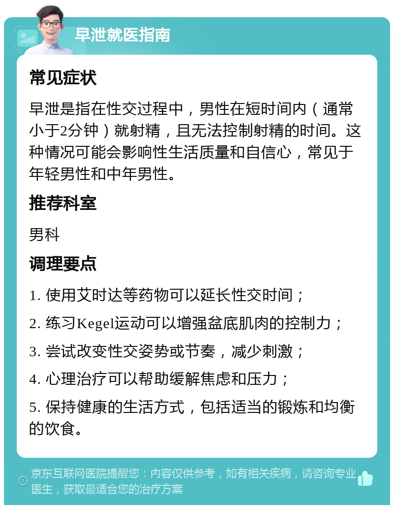 早泄就医指南 常见症状 早泄是指在性交过程中，男性在短时间内（通常小于2分钟）就射精，且无法控制射精的时间。这种情况可能会影响性生活质量和自信心，常见于年轻男性和中年男性。 推荐科室 男科 调理要点 1. 使用艾时达等药物可以延长性交时间； 2. 练习Kegel运动可以增强盆底肌肉的控制力； 3. 尝试改变性交姿势或节奏，减少刺激； 4. 心理治疗可以帮助缓解焦虑和压力； 5. 保持健康的生活方式，包括适当的锻炼和均衡的饮食。