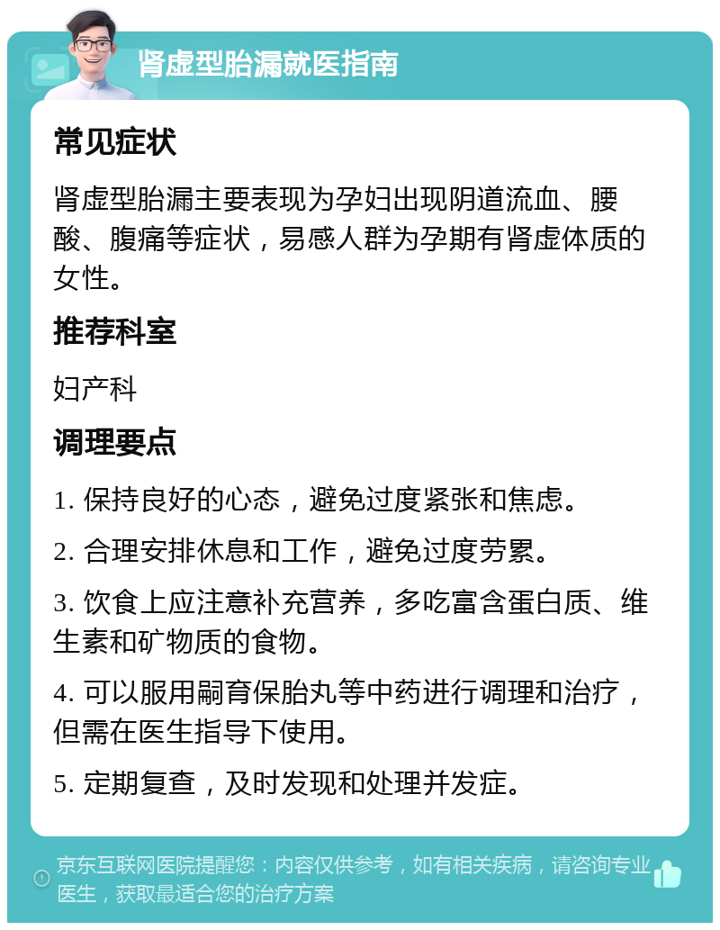 肾虚型胎漏就医指南 常见症状 肾虚型胎漏主要表现为孕妇出现阴道流血、腰酸、腹痛等症状，易感人群为孕期有肾虚体质的女性。 推荐科室 妇产科 调理要点 1. 保持良好的心态，避免过度紧张和焦虑。 2. 合理安排休息和工作，避免过度劳累。 3. 饮食上应注意补充营养，多吃富含蛋白质、维生素和矿物质的食物。 4. 可以服用嗣育保胎丸等中药进行调理和治疗，但需在医生指导下使用。 5. 定期复查，及时发现和处理并发症。