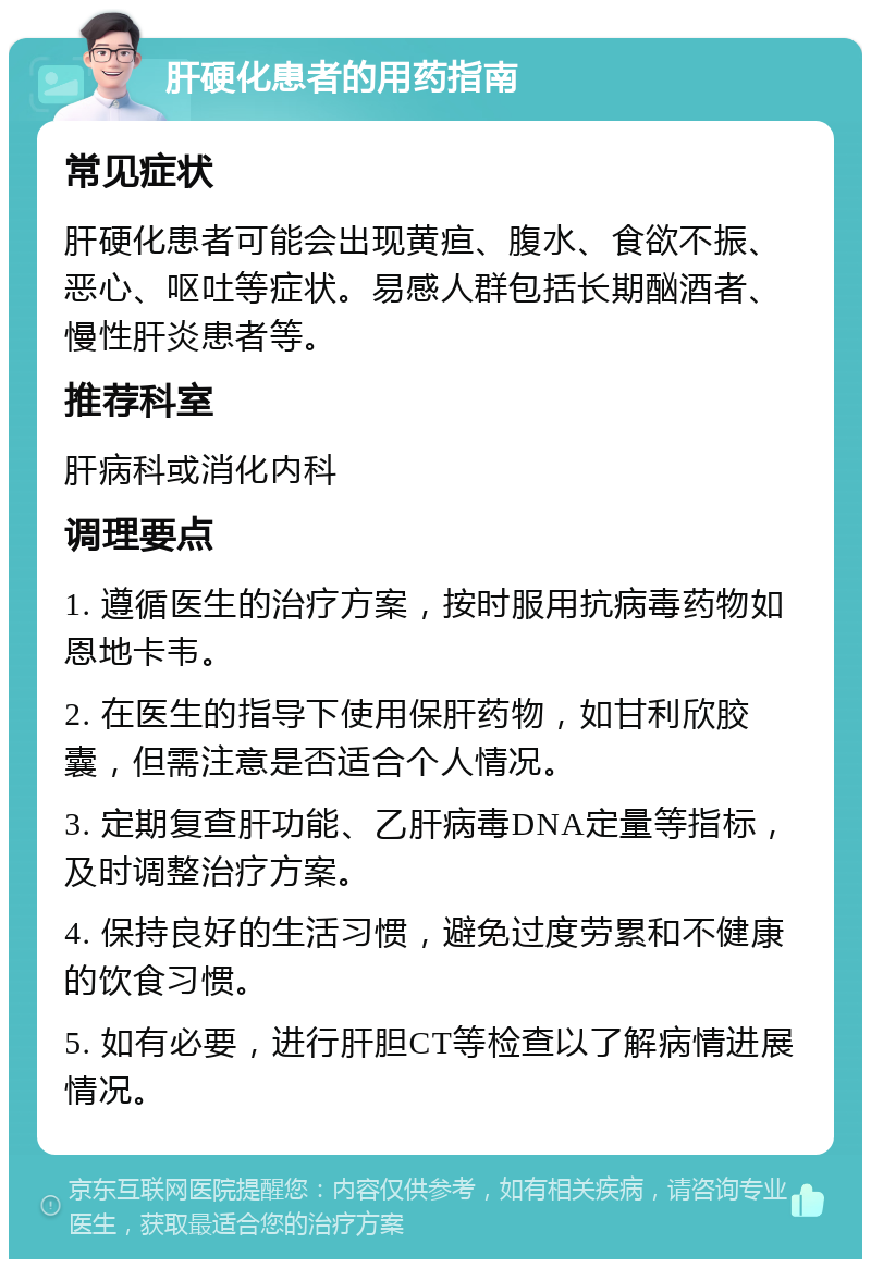 肝硬化患者的用药指南 常见症状 肝硬化患者可能会出现黄疸、腹水、食欲不振、恶心、呕吐等症状。易感人群包括长期酗酒者、慢性肝炎患者等。 推荐科室 肝病科或消化内科 调理要点 1. 遵循医生的治疗方案，按时服用抗病毒药物如恩地卡韦。 2. 在医生的指导下使用保肝药物，如甘利欣胶囊，但需注意是否适合个人情况。 3. 定期复查肝功能、乙肝病毒DNA定量等指标，及时调整治疗方案。 4. 保持良好的生活习惯，避免过度劳累和不健康的饮食习惯。 5. 如有必要，进行肝胆CT等检查以了解病情进展情况。