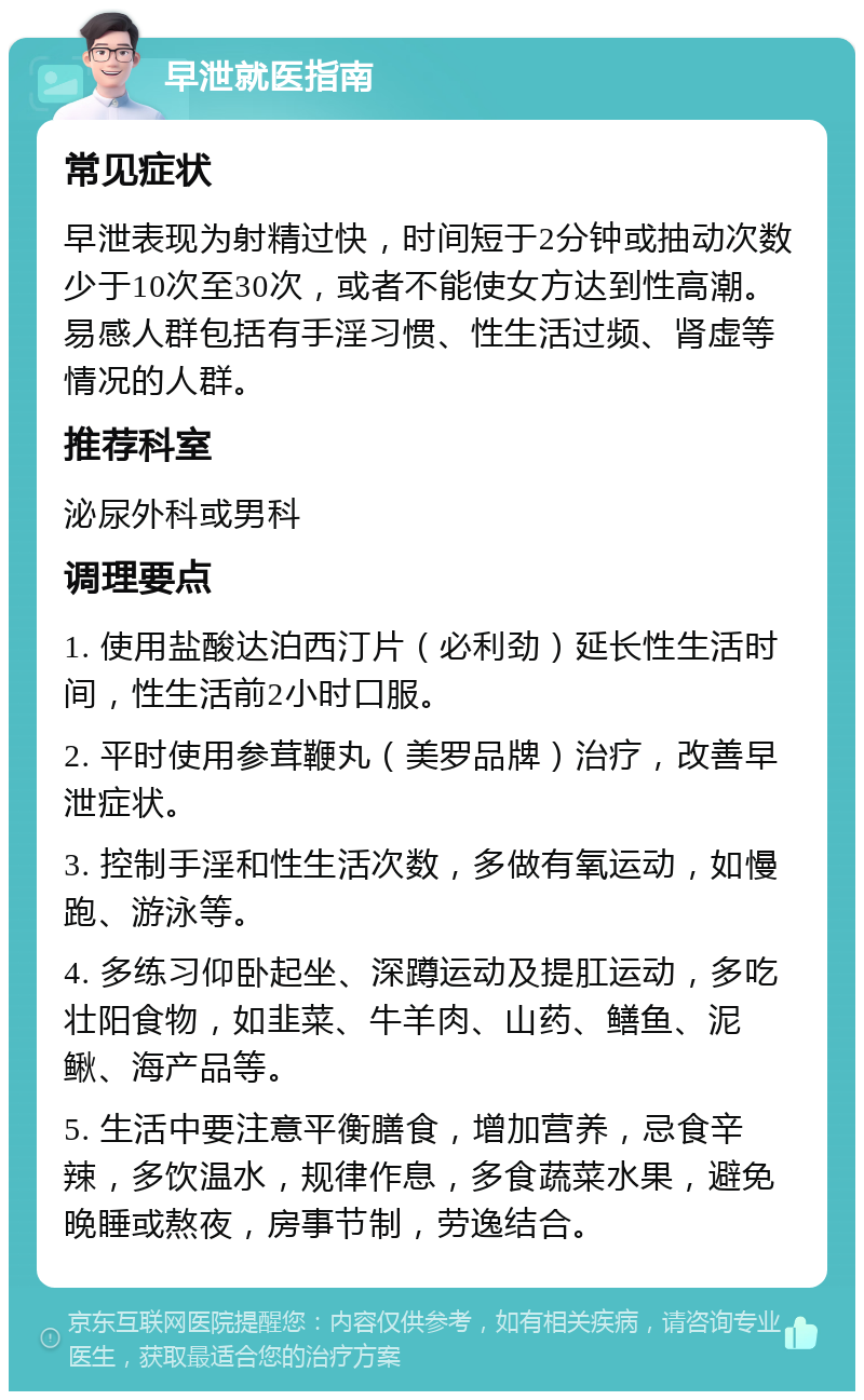 早泄就医指南 常见症状 早泄表现为射精过快，时间短于2分钟或抽动次数少于10次至30次，或者不能使女方达到性高潮。易感人群包括有手淫习惯、性生活过频、肾虚等情况的人群。 推荐科室 泌尿外科或男科 调理要点 1. 使用盐酸达泊西汀片（必利劲）延长性生活时间，性生活前2小时口服。 2. 平时使用参茸鞭丸（美罗品牌）治疗，改善早泄症状。 3. 控制手淫和性生活次数，多做有氧运动，如慢跑、游泳等。 4. 多练习仰卧起坐、深蹲运动及提肛运动，多吃壮阳食物，如韭菜、牛羊肉、山药、鳝鱼、泥鳅、海产品等。 5. 生活中要注意平衡膳食，增加营养，忌食辛辣，多饮温水，规律作息，多食蔬菜水果，避免晚睡或熬夜，房事节制，劳逸结合。