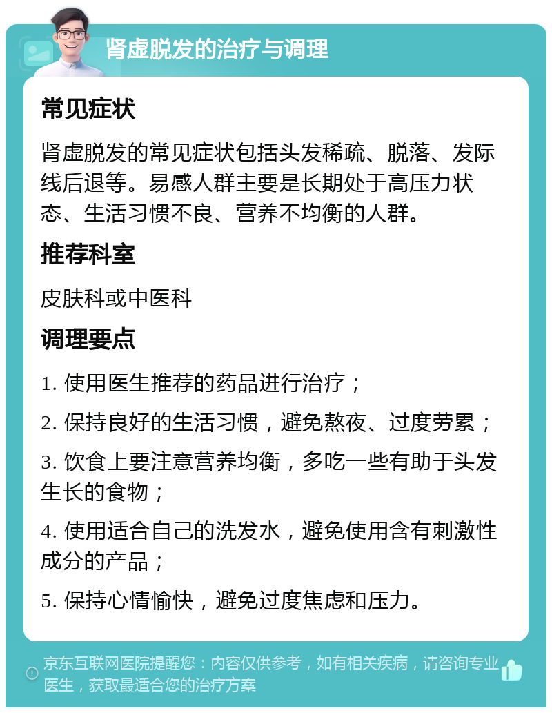 肾虚脱发的治疗与调理 常见症状 肾虚脱发的常见症状包括头发稀疏、脱落、发际线后退等。易感人群主要是长期处于高压力状态、生活习惯不良、营养不均衡的人群。 推荐科室 皮肤科或中医科 调理要点 1. 使用医生推荐的药品进行治疗； 2. 保持良好的生活习惯，避免熬夜、过度劳累； 3. 饮食上要注意营养均衡，多吃一些有助于头发生长的食物； 4. 使用适合自己的洗发水，避免使用含有刺激性成分的产品； 5. 保持心情愉快，避免过度焦虑和压力。