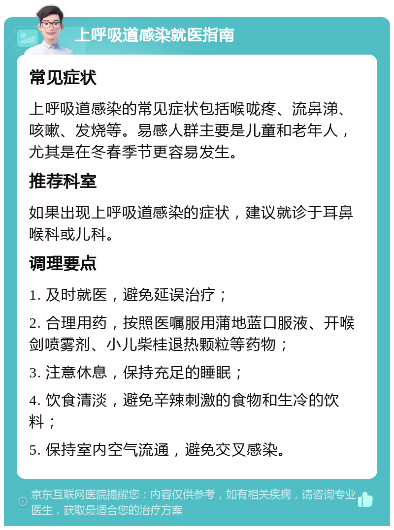 上呼吸道感染就医指南 常见症状 上呼吸道感染的常见症状包括喉咙疼、流鼻涕、咳嗽、发烧等。易感人群主要是儿童和老年人，尤其是在冬春季节更容易发生。 推荐科室 如果出现上呼吸道感染的症状，建议就诊于耳鼻喉科或儿科。 调理要点 1. 及时就医，避免延误治疗； 2. 合理用药，按照医嘱服用蒲地蓝口服液、开喉剑喷雾剂、小儿柴桂退热颗粒等药物； 3. 注意休息，保持充足的睡眠； 4. 饮食清淡，避免辛辣刺激的食物和生冷的饮料； 5. 保持室内空气流通，避免交叉感染。