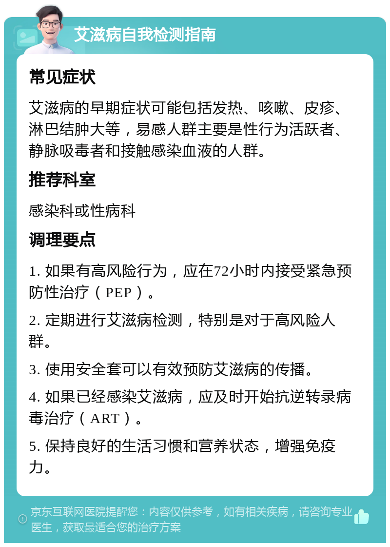 艾滋病自我检测指南 常见症状 艾滋病的早期症状可能包括发热、咳嗽、皮疹、淋巴结肿大等，易感人群主要是性行为活跃者、静脉吸毒者和接触感染血液的人群。 推荐科室 感染科或性病科 调理要点 1. 如果有高风险行为，应在72小时内接受紧急预防性治疗（PEP）。 2. 定期进行艾滋病检测，特别是对于高风险人群。 3. 使用安全套可以有效预防艾滋病的传播。 4. 如果已经感染艾滋病，应及时开始抗逆转录病毒治疗（ART）。 5. 保持良好的生活习惯和营养状态，增强免疫力。