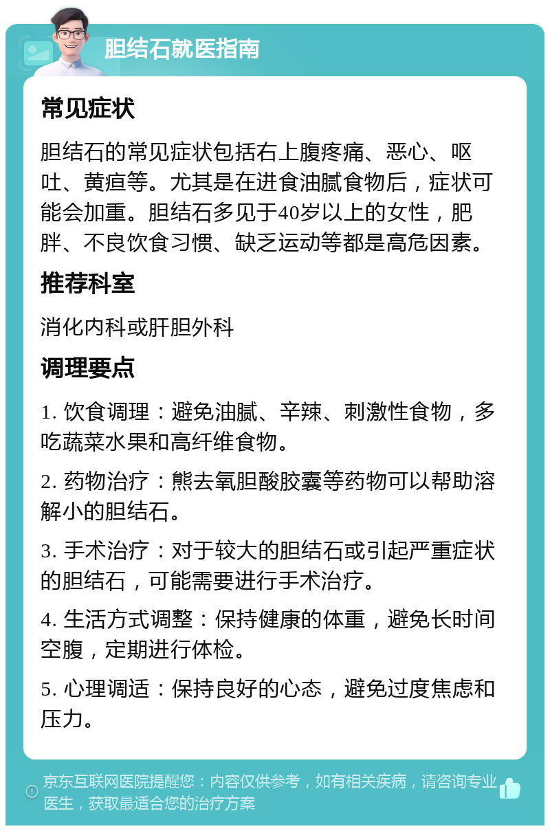 胆结石就医指南 常见症状 胆结石的常见症状包括右上腹疼痛、恶心、呕吐、黄疸等。尤其是在进食油腻食物后，症状可能会加重。胆结石多见于40岁以上的女性，肥胖、不良饮食习惯、缺乏运动等都是高危因素。 推荐科室 消化内科或肝胆外科 调理要点 1. 饮食调理：避免油腻、辛辣、刺激性食物，多吃蔬菜水果和高纤维食物。 2. 药物治疗：熊去氧胆酸胶囊等药物可以帮助溶解小的胆结石。 3. 手术治疗：对于较大的胆结石或引起严重症状的胆结石，可能需要进行手术治疗。 4. 生活方式调整：保持健康的体重，避免长时间空腹，定期进行体检。 5. 心理调适：保持良好的心态，避免过度焦虑和压力。