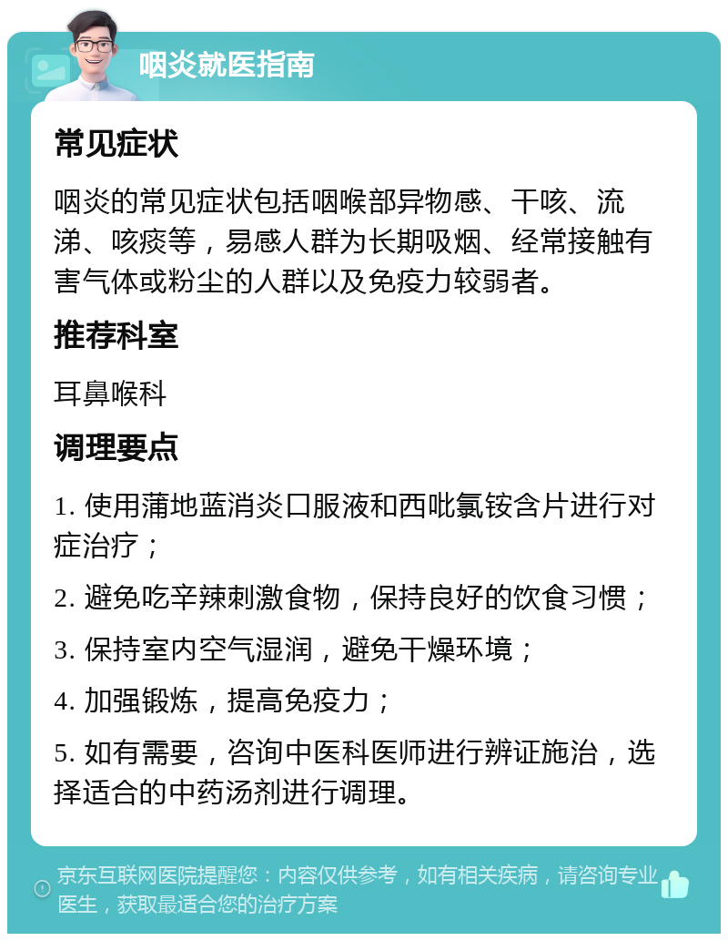 咽炎就医指南 常见症状 咽炎的常见症状包括咽喉部异物感、干咳、流涕、咳痰等，易感人群为长期吸烟、经常接触有害气体或粉尘的人群以及免疫力较弱者。 推荐科室 耳鼻喉科 调理要点 1. 使用蒲地蓝消炎口服液和西吡氯铵含片进行对症治疗； 2. 避免吃辛辣刺激食物，保持良好的饮食习惯； 3. 保持室内空气湿润，避免干燥环境； 4. 加强锻炼，提高免疫力； 5. 如有需要，咨询中医科医师进行辨证施治，选择适合的中药汤剂进行调理。