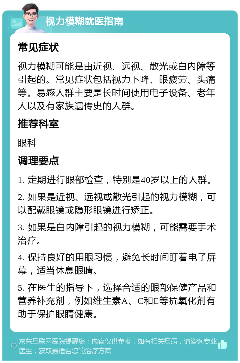 视力模糊就医指南 常见症状 视力模糊可能是由近视、远视、散光或白内障等引起的。常见症状包括视力下降、眼疲劳、头痛等。易感人群主要是长时间使用电子设备、老年人以及有家族遗传史的人群。 推荐科室 眼科 调理要点 1. 定期进行眼部检查，特别是40岁以上的人群。 2. 如果是近视、远视或散光引起的视力模糊，可以配戴眼镜或隐形眼镜进行矫正。 3. 如果是白内障引起的视力模糊，可能需要手术治疗。 4. 保持良好的用眼习惯，避免长时间盯着电子屏幕，适当休息眼睛。 5. 在医生的指导下，选择合适的眼部保健产品和营养补充剂，例如维生素A、C和E等抗氧化剂有助于保护眼睛健康。