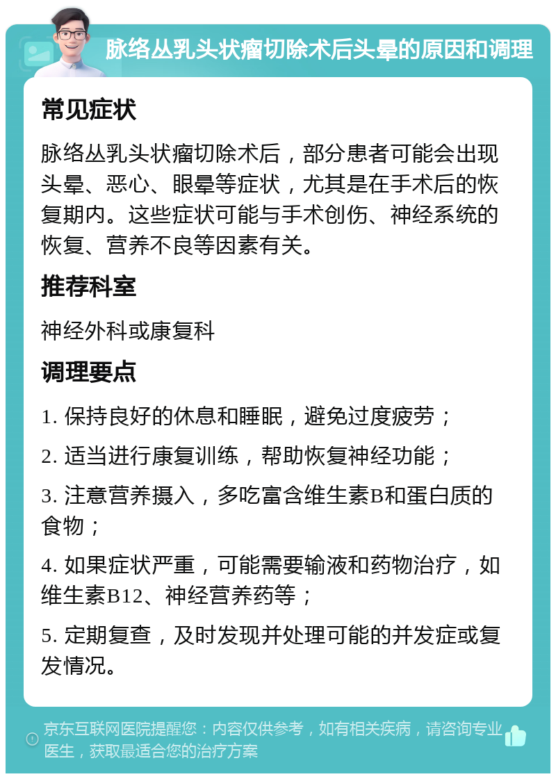 脉络丛乳头状瘤切除术后头晕的原因和调理 常见症状 脉络丛乳头状瘤切除术后，部分患者可能会出现头晕、恶心、眼晕等症状，尤其是在手术后的恢复期内。这些症状可能与手术创伤、神经系统的恢复、营养不良等因素有关。 推荐科室 神经外科或康复科 调理要点 1. 保持良好的休息和睡眠，避免过度疲劳； 2. 适当进行康复训练，帮助恢复神经功能； 3. 注意营养摄入，多吃富含维生素B和蛋白质的食物； 4. 如果症状严重，可能需要输液和药物治疗，如维生素B12、神经营养药等； 5. 定期复查，及时发现并处理可能的并发症或复发情况。