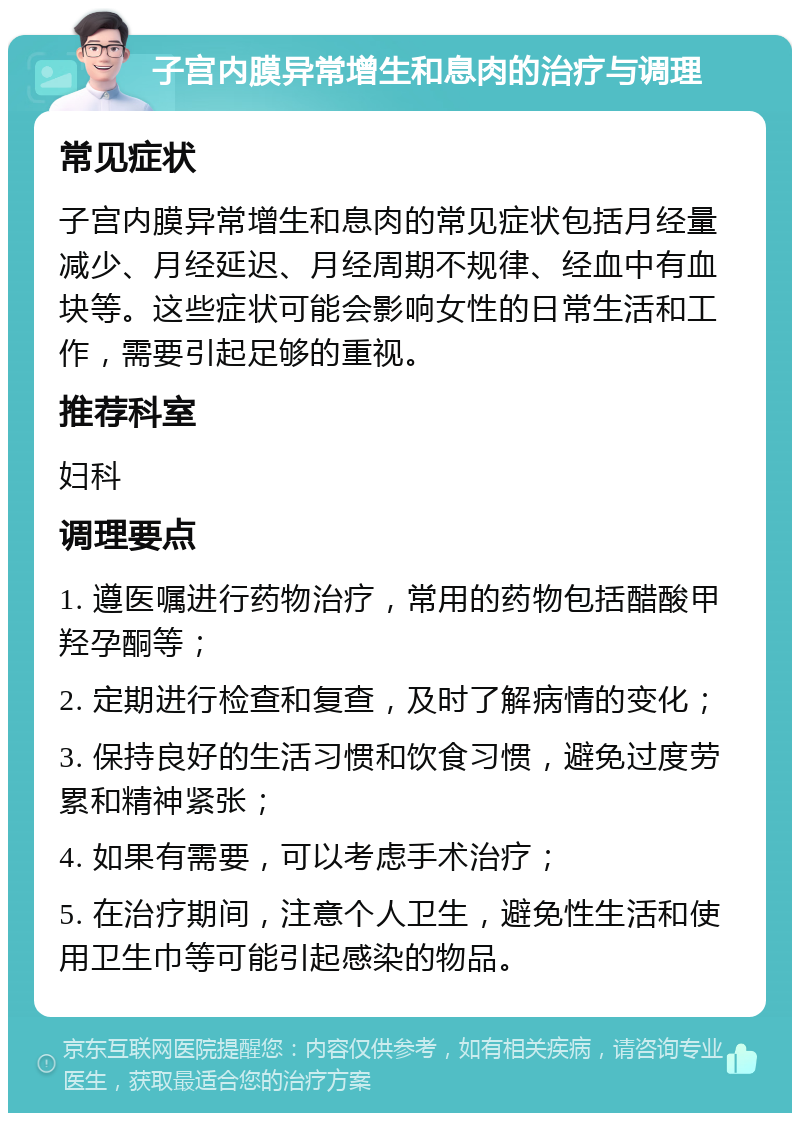 子宫内膜异常增生和息肉的治疗与调理 常见症状 子宫内膜异常增生和息肉的常见症状包括月经量减少、月经延迟、月经周期不规律、经血中有血块等。这些症状可能会影响女性的日常生活和工作，需要引起足够的重视。 推荐科室 妇科 调理要点 1. 遵医嘱进行药物治疗，常用的药物包括醋酸甲羟孕酮等； 2. 定期进行检查和复查，及时了解病情的变化； 3. 保持良好的生活习惯和饮食习惯，避免过度劳累和精神紧张； 4. 如果有需要，可以考虑手术治疗； 5. 在治疗期间，注意个人卫生，避免性生活和使用卫生巾等可能引起感染的物品。