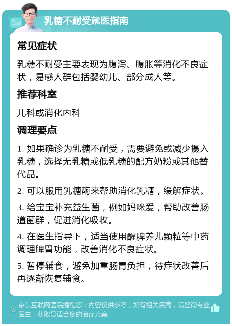 乳糖不耐受就医指南 常见症状 乳糖不耐受主要表现为腹泻、腹胀等消化不良症状，易感人群包括婴幼儿、部分成人等。 推荐科室 儿科或消化内科 调理要点 1. 如果确诊为乳糖不耐受，需要避免或减少摄入乳糖，选择无乳糖或低乳糖的配方奶粉或其他替代品。 2. 可以服用乳糖酶来帮助消化乳糖，缓解症状。 3. 给宝宝补充益生菌，例如妈咪爱，帮助改善肠道菌群，促进消化吸收。 4. 在医生指导下，适当使用醒脾养儿颗粒等中药调理脾胃功能，改善消化不良症状。 5. 暂停辅食，避免加重肠胃负担，待症状改善后再逐渐恢复辅食。