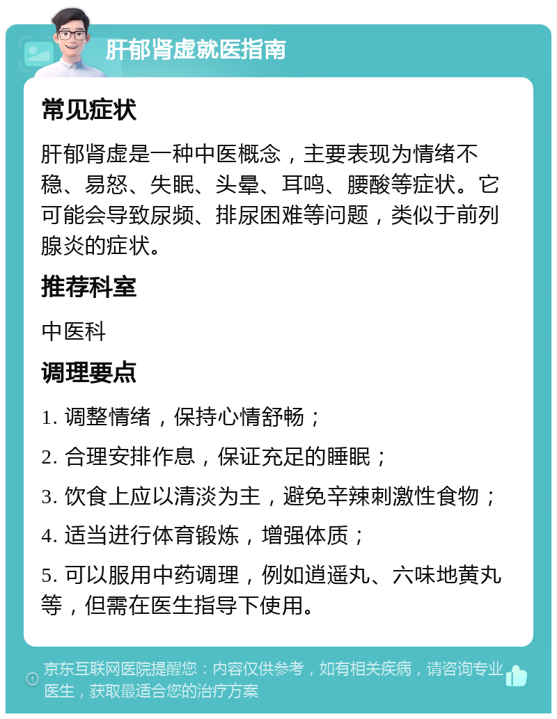 肝郁肾虚就医指南 常见症状 肝郁肾虚是一种中医概念，主要表现为情绪不稳、易怒、失眠、头晕、耳鸣、腰酸等症状。它可能会导致尿频、排尿困难等问题，类似于前列腺炎的症状。 推荐科室 中医科 调理要点 1. 调整情绪，保持心情舒畅； 2. 合理安排作息，保证充足的睡眠； 3. 饮食上应以清淡为主，避免辛辣刺激性食物； 4. 适当进行体育锻炼，增强体质； 5. 可以服用中药调理，例如逍遥丸、六味地黄丸等，但需在医生指导下使用。