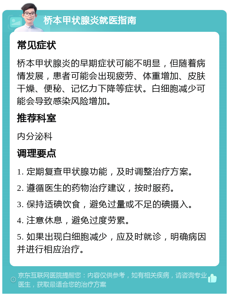 桥本甲状腺炎就医指南 常见症状 桥本甲状腺炎的早期症状可能不明显，但随着病情发展，患者可能会出现疲劳、体重增加、皮肤干燥、便秘、记忆力下降等症状。白细胞减少可能会导致感染风险增加。 推荐科室 内分泌科 调理要点 1. 定期复查甲状腺功能，及时调整治疗方案。 2. 遵循医生的药物治疗建议，按时服药。 3. 保持适碘饮食，避免过量或不足的碘摄入。 4. 注意休息，避免过度劳累。 5. 如果出现白细胞减少，应及时就诊，明确病因并进行相应治疗。