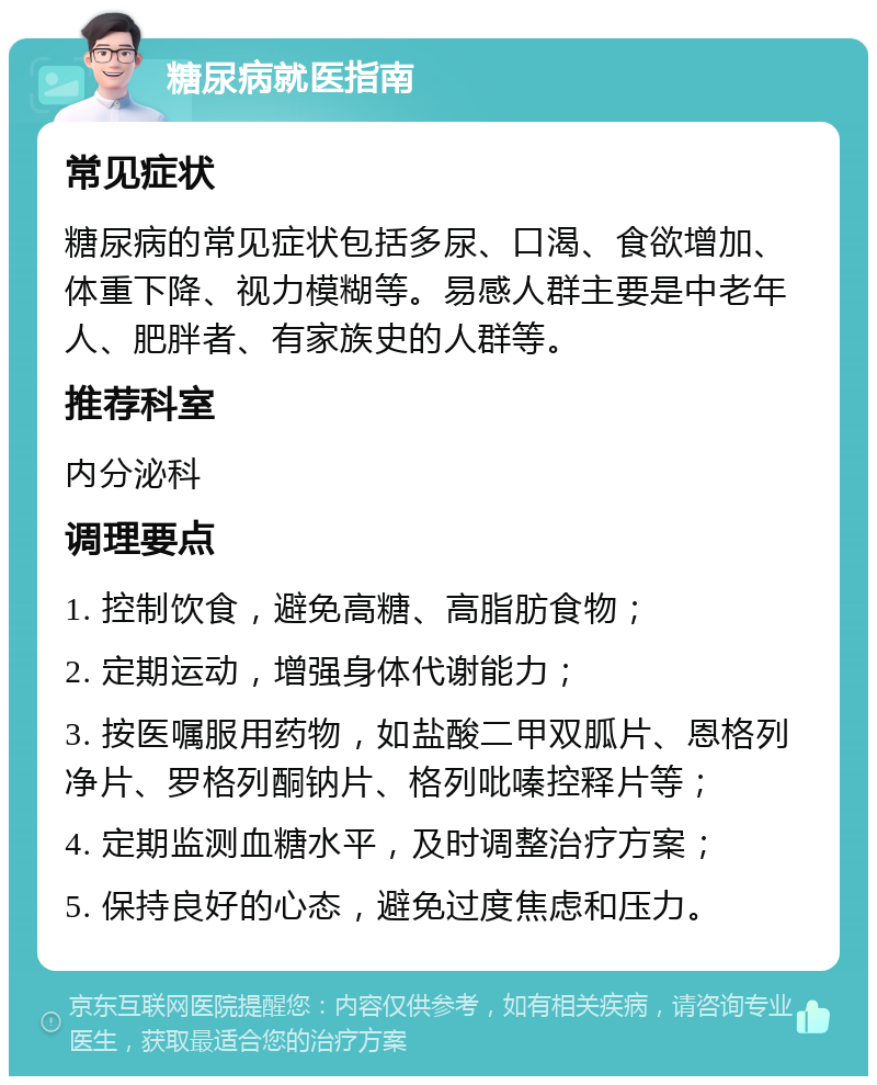 糖尿病就医指南 常见症状 糖尿病的常见症状包括多尿、口渴、食欲增加、体重下降、视力模糊等。易感人群主要是中老年人、肥胖者、有家族史的人群等。 推荐科室 内分泌科 调理要点 1. 控制饮食，避免高糖、高脂肪食物； 2. 定期运动，增强身体代谢能力； 3. 按医嘱服用药物，如盐酸二甲双胍片、恩格列净片、罗格列酮钠片、格列吡嗪控释片等； 4. 定期监测血糖水平，及时调整治疗方案； 5. 保持良好的心态，避免过度焦虑和压力。