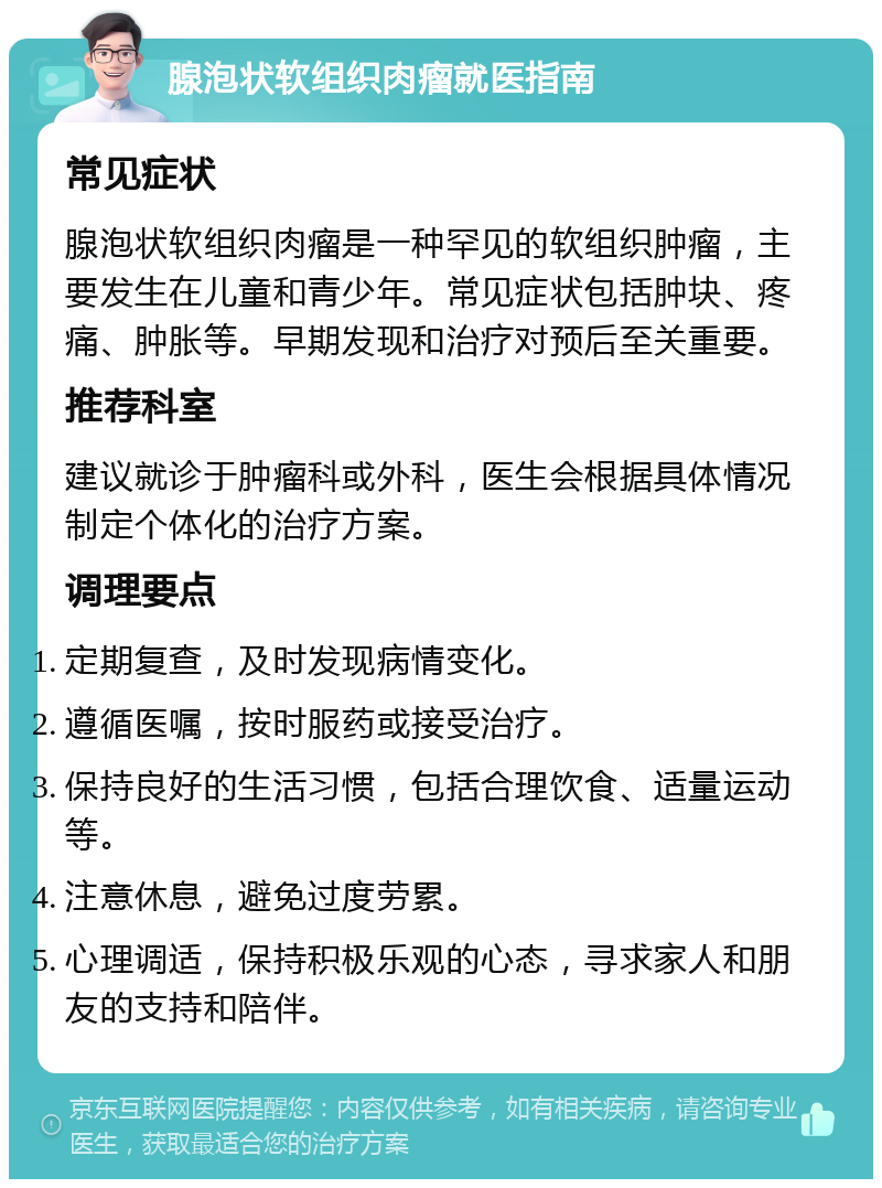 腺泡状软组织肉瘤就医指南 常见症状 腺泡状软组织肉瘤是一种罕见的软组织肿瘤，主要发生在儿童和青少年。常见症状包括肿块、疼痛、肿胀等。早期发现和治疗对预后至关重要。 推荐科室 建议就诊于肿瘤科或外科，医生会根据具体情况制定个体化的治疗方案。 调理要点 定期复查，及时发现病情变化。 遵循医嘱，按时服药或接受治疗。 保持良好的生活习惯，包括合理饮食、适量运动等。 注意休息，避免过度劳累。 心理调适，保持积极乐观的心态，寻求家人和朋友的支持和陪伴。