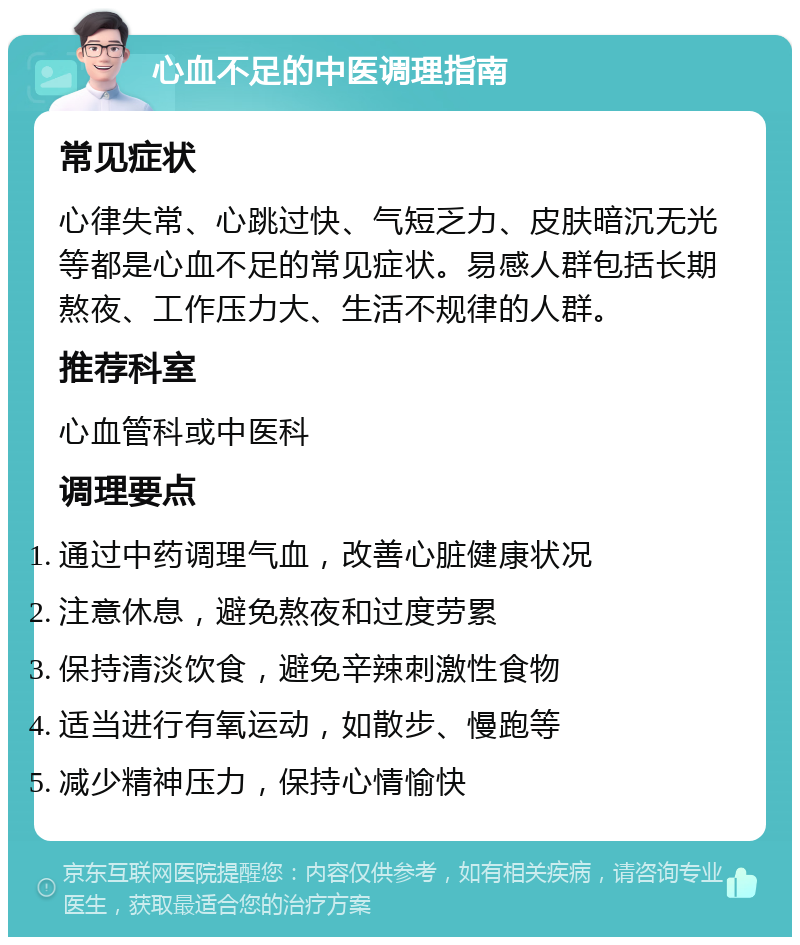 心血不足的中医调理指南 常见症状 心律失常、心跳过快、气短乏力、皮肤暗沉无光等都是心血不足的常见症状。易感人群包括长期熬夜、工作压力大、生活不规律的人群。 推荐科室 心血管科或中医科 调理要点 通过中药调理气血，改善心脏健康状况 注意休息，避免熬夜和过度劳累 保持清淡饮食，避免辛辣刺激性食物 适当进行有氧运动，如散步、慢跑等 减少精神压力，保持心情愉快