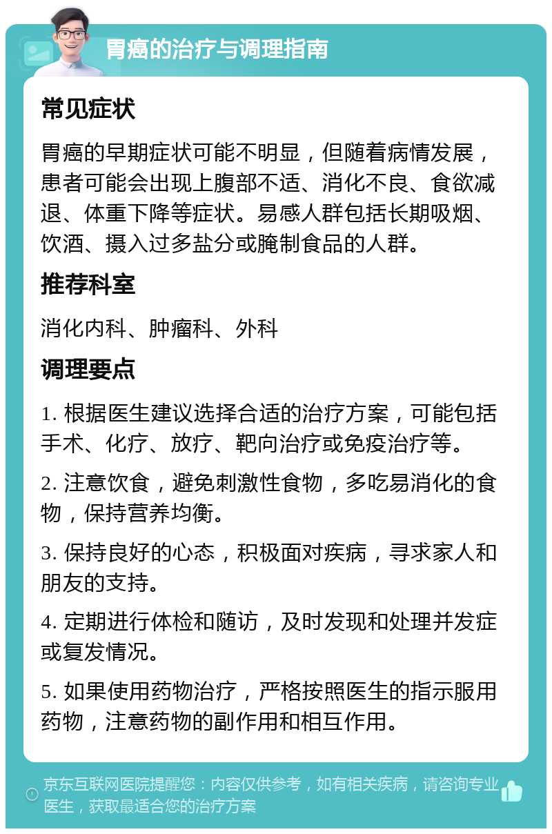 胃癌的治疗与调理指南 常见症状 胃癌的早期症状可能不明显，但随着病情发展，患者可能会出现上腹部不适、消化不良、食欲减退、体重下降等症状。易感人群包括长期吸烟、饮酒、摄入过多盐分或腌制食品的人群。 推荐科室 消化内科、肿瘤科、外科 调理要点 1. 根据医生建议选择合适的治疗方案，可能包括手术、化疗、放疗、靶向治疗或免疫治疗等。 2. 注意饮食，避免刺激性食物，多吃易消化的食物，保持营养均衡。 3. 保持良好的心态，积极面对疾病，寻求家人和朋友的支持。 4. 定期进行体检和随访，及时发现和处理并发症或复发情况。 5. 如果使用药物治疗，严格按照医生的指示服用药物，注意药物的副作用和相互作用。