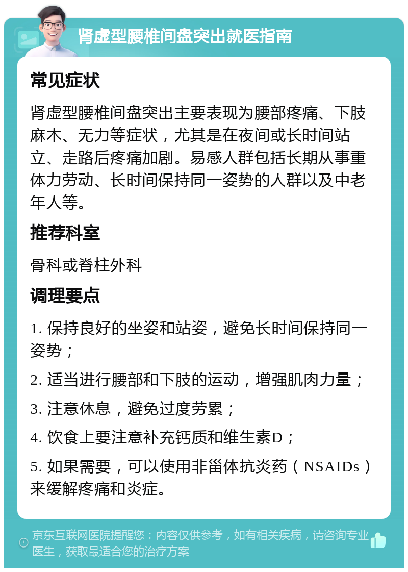 肾虚型腰椎间盘突出就医指南 常见症状 肾虚型腰椎间盘突出主要表现为腰部疼痛、下肢麻木、无力等症状，尤其是在夜间或长时间站立、走路后疼痛加剧。易感人群包括长期从事重体力劳动、长时间保持同一姿势的人群以及中老年人等。 推荐科室 骨科或脊柱外科 调理要点 1. 保持良好的坐姿和站姿，避免长时间保持同一姿势； 2. 适当进行腰部和下肢的运动，增强肌肉力量； 3. 注意休息，避免过度劳累； 4. 饮食上要注意补充钙质和维生素D； 5. 如果需要，可以使用非甾体抗炎药（NSAIDs）来缓解疼痛和炎症。