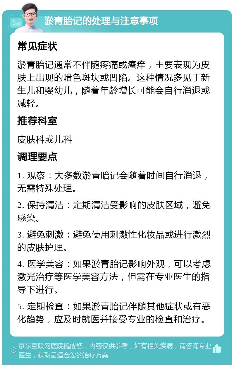 淤青胎记的处理与注意事项 常见症状 淤青胎记通常不伴随疼痛或瘙痒，主要表现为皮肤上出现的暗色斑块或凹陷。这种情况多见于新生儿和婴幼儿，随着年龄增长可能会自行消退或减轻。 推荐科室 皮肤科或儿科 调理要点 1. 观察：大多数淤青胎记会随着时间自行消退，无需特殊处理。 2. 保持清洁：定期清洁受影响的皮肤区域，避免感染。 3. 避免刺激：避免使用刺激性化妆品或进行激烈的皮肤护理。 4. 医学美容：如果淤青胎记影响外观，可以考虑激光治疗等医学美容方法，但需在专业医生的指导下进行。 5. 定期检查：如果淤青胎记伴随其他症状或有恶化趋势，应及时就医并接受专业的检查和治疗。