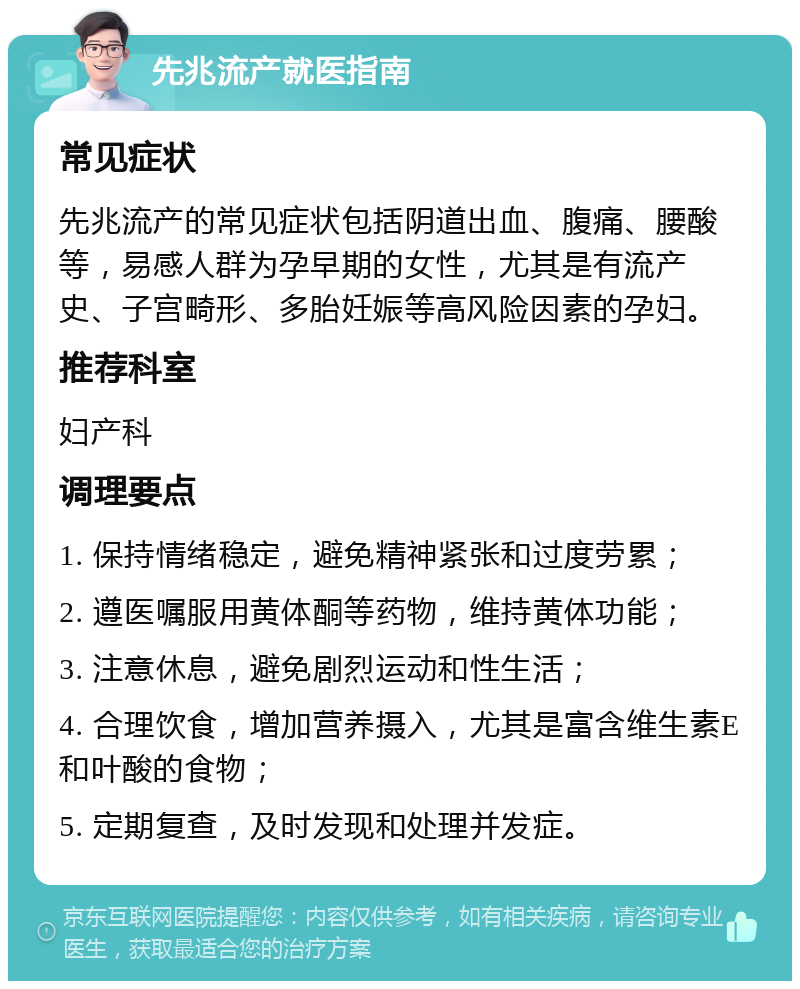 先兆流产就医指南 常见症状 先兆流产的常见症状包括阴道出血、腹痛、腰酸等，易感人群为孕早期的女性，尤其是有流产史、子宫畸形、多胎妊娠等高风险因素的孕妇。 推荐科室 妇产科 调理要点 1. 保持情绪稳定，避免精神紧张和过度劳累； 2. 遵医嘱服用黄体酮等药物，维持黄体功能； 3. 注意休息，避免剧烈运动和性生活； 4. 合理饮食，增加营养摄入，尤其是富含维生素E和叶酸的食物； 5. 定期复查，及时发现和处理并发症。