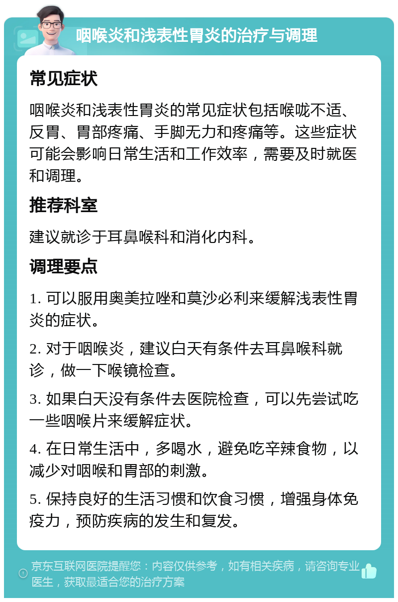 咽喉炎和浅表性胃炎的治疗与调理 常见症状 咽喉炎和浅表性胃炎的常见症状包括喉咙不适、反胃、胃部疼痛、手脚无力和疼痛等。这些症状可能会影响日常生活和工作效率，需要及时就医和调理。 推荐科室 建议就诊于耳鼻喉科和消化内科。 调理要点 1. 可以服用奥美拉唑和莫沙必利来缓解浅表性胃炎的症状。 2. 对于咽喉炎，建议白天有条件去耳鼻喉科就诊，做一下喉镜检查。 3. 如果白天没有条件去医院检查，可以先尝试吃一些咽喉片来缓解症状。 4. 在日常生活中，多喝水，避免吃辛辣食物，以减少对咽喉和胃部的刺激。 5. 保持良好的生活习惯和饮食习惯，增强身体免疫力，预防疾病的发生和复发。