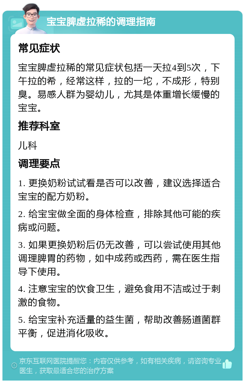 宝宝脾虚拉稀的调理指南 常见症状 宝宝脾虚拉稀的常见症状包括一天拉4到5次，下午拉的希，经常这样，拉的一坨，不成形，特别臭。易感人群为婴幼儿，尤其是体重增长缓慢的宝宝。 推荐科室 儿科 调理要点 1. 更换奶粉试试看是否可以改善，建议选择适合宝宝的配方奶粉。 2. 给宝宝做全面的身体检查，排除其他可能的疾病或问题。 3. 如果更换奶粉后仍无改善，可以尝试使用其他调理脾胃的药物，如中成药或西药，需在医生指导下使用。 4. 注意宝宝的饮食卫生，避免食用不洁或过于刺激的食物。 5. 给宝宝补充适量的益生菌，帮助改善肠道菌群平衡，促进消化吸收。