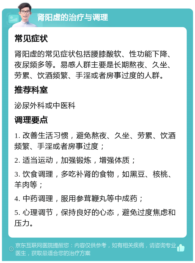 肾阳虚的治疗与调理 常见症状 肾阳虚的常见症状包括腰膝酸软、性功能下降、夜尿频多等。易感人群主要是长期熬夜、久坐、劳累、饮酒频繁、手淫或者房事过度的人群。 推荐科室 泌尿外科或中医科 调理要点 1. 改善生活习惯，避免熬夜、久坐、劳累、饮酒频繁、手淫或者房事过度； 2. 适当运动，加强锻炼，增强体质； 3. 饮食调理，多吃补肾的食物，如黑豆、核桃、羊肉等； 4. 中药调理，服用参茸鞭丸等中成药； 5. 心理调节，保持良好的心态，避免过度焦虑和压力。